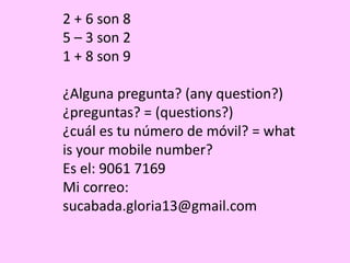2 + 6 son 8
5 – 3 son 2
1 + 8 son 9
¿Alguna pregunta? (any question?)
¿preguntas? = (questions?)
¿cuál es tu número de móvil? = what
is your mobile number?
Es el: 9061 7169
Mi correo:
sucabada.gloria13@gmail.com
 