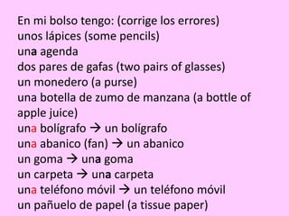 En mi bolso tengo: (corrige los errores)
unos lápices (some pencils)
una agenda
dos pares de gafas (two pairs of glasses)
un monedero (a purse)
una botella de zumo de manzana (a bottle of
apple juice)
una bolígrafo  un bolígrafo
una abanico (fan)  un abanico
un goma  una goma
un carpeta  una carpeta
una teléfono móvil  un teléfono móvil
un pañuelo de papel (a tissue paper)
 