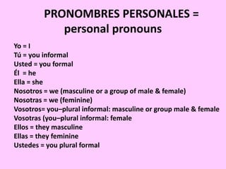 PRONOMBRES PERSONALES =
personal pronouns
Yo = I
Tú = you informal
Usted = you formal
Él = he
Ella = she
Nosotros = we (masculine or a group of male & female)
Nosotras = we (feminine)
Vosotros= you–plural informal: masculine or group male & female
Vosotras (you–plural informal: female
Ellos = they masculine
Ellas = they feminine
Ustedes = you plural formal
 