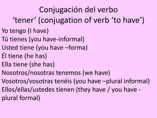 Conjugación del verbo
‘tener‘ (conjugation of verb ‘to have’)
Yo tengo (I have)
Tú tienes (you have-informal)
Usted tiene (you have –forma)
Él tiene (he has)
Ella tiene (she has)
Nosotros/nosotras tenemos (we have)
Vosotros/vosotras tenéis (you have –plural informal)
Ellos/ellas/ustedes tienen (they have / you have -
plural formal)
 