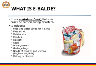 WHAT IS E-BALDE?
• It is a container (pail) that can
easily be carried during disasters.
• It includes:
 Food and water (good for 4 days)
 First aid kit
 Matchsticks
 Candles
 Flaslight
 Radio
 Undergarmets
 Garbage bags
 Needs of children and women
(hygiene kits/milk)
 Malong or blanket
 