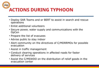 ACTIONS DURING TYPHOON
• Deploy SAR Teams and or BERT to assist in search and rescue
operations
• Enlist additional volunteers
• Secure power, water supply and communications with the
OpCen
• Prepare the list of evacuees
• Advise public to stay indoor
• Alert community on the directives of C/MDRRMOs for possible
evacuation
• Assist in traffic management
• Conduct clearing operations in affected roads for faster
delivery of services
• Assist the C/MSWDO on the distribution of relief goods in the
evacuation center
 