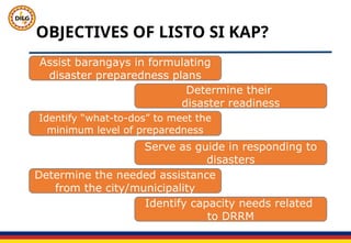 OBJECTIVES OF LISTO SI KAP?
Assist barangays in formulating
disaster preparedness plans
Determine their
disaster readiness
Identify “what-to-dos” to meet the
minimum level of preparedness
Serve as guide in responding to
disasters
Determine the needed assistance
from the city/municipality
Identify capacity needs related
to DRRM
 