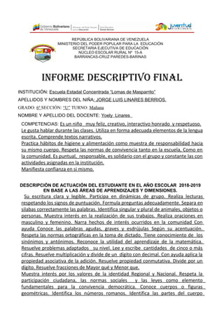 REPÚBLICA BOLIVARIANA DE VENEZUELA
MINISTERIO DEL PODER POPULAR PARA LA EDUCACIÓN
SECRETARIA EJECUTIVA DE EDUCACIÓN
NÚCLEO ESCOLAR RURAL Nº 15-A
BARRANCAS-CRUZ PAREDES-BARINAS
INFORME DESCRIPTIVO FINAL
INSTITUCIÓN: Escuela Estadal Concentrada “Lomas de Masparrito”
APELLIDOS Y NOMBRES DEL NIÑA: JORGE LUIS LINARES BERRIOS.
GRADO: 6º SECCIÓN: “U” TURNO: Mañana
NOMBRE Y APELLIDO DEL DOCENTE: Yoely Linares
COMPETENCIAS: Es un niño muy feliz, creativo, interactivo honrado y respetuoso.
Le gusta hablar durante las clases. Utiliza en forma adecuada elementos de la lengua
escrita. Comprende textos narrativos.
Practica hábitos de higiene y alimentación como muestra de responsabilidad hacia
su mismo cuerpo. Respeta las normas de convivencia tanto en la escuela, Como en
la comunidad. Es puntual, responsable, es solidario con el grupo y constante las con
actividades asignadas en la institución.
Manifiesta confianza en si mismo.
DESCRIPCIÓN DE ACTUACIÓN DEL ESTUDIANTE EN EL AÑO ESCOLAR 2018-2019
EN BASE A LAS ÁREAS DE APRENDIZAJES Y DIMENSIONES.
Su escritura clara y legible. Participa en dinámicas de grupo. Realiza lecturas
respetando los signos de puntuación. Formula preguntas adecuadamente. Separa en
silabas correctamente las palabras. Identifica singular y plural de animales, objetos o
personas. Muestra interés en la realización de sus trabajos. Realiza oraciones en
masculino y femenino. Narra hechos de interés ocurridos en la comunidad Con
ayuda Conoce las palabras agudas, graves y esdrújulas Según su acentuación.
Respeta las normas ortográficas en la toma de dictado. Tiene conocimiento de los
sinónimos y antónimos. Reconoce la utilidad del aprendizaje de la matemática.
Resuelve problemas adaptados su nivel. Lee y escribe cantidades de cinco o más
cifras. Resuelve multiplicación y divide de un dígito con decimal. Con ayuda aplica la
propiedad asociativa de la adición. Resuelve propiedad conmutativa. Divide por un
dígito. Resuelve fracciones de Mayor qué y Menor que.
Muestra interés por los valores de la identidad Regional y Nacional. Respeta la
participación ciudadana, las normas sociales y las leyes como elemento
fundamentales para la convivencia democrática. Conoce cuerpos o figuras
geométricas. Identifica los números romanos. Identifica las partes del cuerpo
 