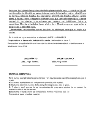 humano. Participa en la organización de limpieza con relación a la conservación del
medio ambiente. Identifica y valora la importancia de las fechas patrias y los Héroes
de la independencia. Practica buenos hábitos alimenticios. Practica algunos juegos
como el futbol, sotbol y reconoce la importancia que tiene el deporte para la salud
mental. Es participativo y se esfuerza por mejorar sus habilidades Físicas y
deportivas. Efectúa actividades físicas al aire libre. Muestra aseo personal antes y
después de la actividad física.
Observación: Felicitaciones por tus estudios, no desmayes para que así logres tus
metas.
En virtud de los logros alcanzados, el educando: JORGE LUIS LINARES
Fue promovido al: Primer año de Educación media y se le asigna el literal: C
De acuerdo a la escala alfabética de interpretación del rendimiento estudiantil, obtenido durante el
Año Escolar 2018– 2019.
DIRECTORA “E” DOCENTE DE AULA
Lcdo. Jorge Montilla. Lcda.yoely linares
__________________ _______________________
CRITERIOS DESCRIPTIVOS.
A: El alumno alcanzó todas las competencias y en algunos casos superó las expectativas para el
grado.
B: El alumno alcanzó todas las competencias previstas para el grado.
C: El alumno alcanzó la mayoría de las competencias previstas para el grado.
D: El alumno logró algunas de las competencias del grado pero requiere de un proceso de
nivelación al inicio del año escolar.
E: El alumno no logró adquirir las competencias mínimas requeridas para ser
Promovido al grado inmediato superior.
 