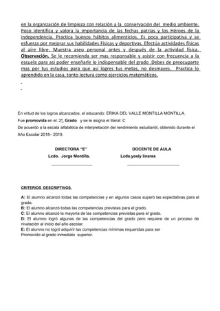 en la organización de limpieza con relación a la conservación del medio ambiente.
Poco identifica y valora la importancia de las fechas patrias y los Héroes de la
independencia. Practica buenos hábitos alimenticios. Es poca participativa y se
esfuerza por mejorar sus habilidades Físicas y deportivas. Efectúa actividades físicas
al aire libre. Muestra aseo personal antes y después de la actividad física.
Observación. Se le recomienda ser mas responsable y asistir con frecuencia a la
escuela para así poder enseñarle lo indispensable del grado .Debes de preocuparte
mas por tus estudios para que así logres tus metas, no desmayes. Practica lo
aprendido en la casa, tonto lectura como ejercicios matemáticos.
En virtud de los logros alcanzados, el educando: ERIKA DEL VALLE MONTILLA MONTILLA
Fue promovida en el: 2º, Grado y se le asigna el literal: C
De acuerdo a la escala alfabética de interpretación del rendimiento estudiantil, obtenido durante el
Año Escolar 2018– 2019.
DIRECTORA “E” DOCENTE DE AULA
Lcdo. Jorge Montilla. Lcda.yoely linares
__________________ _______________________
CRITERIOS DESCRIPTIVOS.
A: El alumno alcanzó todas las competencias y en algunos casos superó las expectativas para el
grado.
B: El alumno alcanzó todas las competencias previstas para el grado.
C: El alumno alcanzó la mayoría de las competencias previstas para el grado.
D: El alumno logró algunas de las competencias del grado pero requiere de un proceso de
nivelación al inicio del año escolar.
E: El alumno no logró adquirir las competencias mínimas requeridas para ser
Promovido al grado inmediato superior.
 