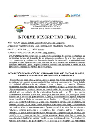 REPÚBLICA BOLIVARIANA DE VENEZUELA
MINISTERIO DEL PODER POPULAR PARA LA EDUCACIÓN
SECRETARIA EJECUTIVA DE EDUCACIÓN
NÚCLEO ESCOLAR RURAL Nº 15-A
BARRANCAS-CRUZ PAREDES-BARINAS
INFORME DESCRIPTIVO FINAL
INSTITUCIÓN: Escuela Estadal Concentrada “Lomas de Masparrito”
APELLIDOS Y NOMBRES DEL NIÑO: SIMON JOSE GRATEROL GRATEROL
GRADO: 2º SECCIÓN: “U” TURNO: Mañana
NOMBRE Y APELLIDO DEL DOCENTE: Yoely Linares
COMPETENCIAS: No cumple con las actividades asignadas .Se distrae con facilidad es
participativa durante el desarrollo de las actividades escolares. Es una niño cariñoso,
poco respetuoso y colaboradoro. Demuestra interés de cooperación y solidaridad en el
trabajo de equipo .Sigue instrucciones sencillas. Se inicia en la lectura .Escribe su nombre
completo .Mantiene poca higiene personal .Respeta las opiniones e ideas de sus
compañeros. Respeta las normas de convivencias.
DESCRIPCIÓN DE ACTUACIÓN DEL ESTUDIANTE EN EL AÑO ESCOLAR 2018-2019
EN BASE A LAS ÁREAS DE APRENDIZAJES Y DIMENSIONES.
Su escritura es poco clara y legible. .Conoce pocos las letras, escribe correctamente
las palabras con sonidos simples, copia del libro y pizarra correctamente .Toma dictado
con facilidad silábicamente de palabras cortas y largas con sonidos diferentes
respetando algunos signos de puntuación. Identifica singular y plural de animales,
objetos o personas. Muestra interés en la realización de sus trabajos. Reconoce la
utilidad del aprendizaje de la matemática.Cuenta del 1 al 50 y los escribe
correctamente .Resuelve sumas con dos dígitos, resuelve restas con dos dígitos y esta
iniciando en el proceso de quitar prestado .Cuenta y escribe cantidades apartar de figuras
dadas .Identifica y dibuja los miembros de su familia . Muestra interés por los
valores de la identidad Regional y Nacional. Respeta la participación ciudadana, las
normas sociales y las leyes como elemento fundamentales para la convivencia
democrática. Conoce algunos cuerpos o figuras geométricas. Identifica los números
naturales, colores primarios y secundarios. Los símbolos patrios y naturales.
Identifica las partes del cuerpo humano. Participa en la organización de limpieza con
relación a la conservación del medio ambiente. Poco Identifica y valora la
importancia de las fechas patrias y los Héroes de la independencia. Practica buenos
hábitos alimenticios. Es participativa y se esfuerza por mejorar sus habilidades
 