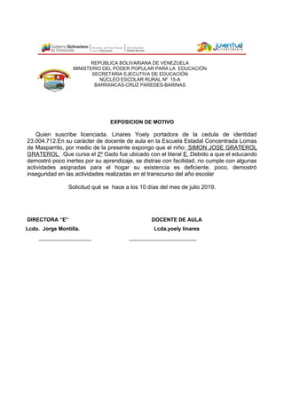 REPÚBLICA BOLIVARIANA DE VENEZUELA
MINISTERIO DEL PODER POPULAR PARA LA EDUCACIÓN
SECRETARIA EJECUTIVA DE EDUCACIÓN
NÚCLEO ESCOLAR RURAL Nº 15-A
BARRANCAS-CRUZ PAREDES-BARINAS
EXPOSICION DE MOTIVO
Quien suscribe licenciada. Linares Yoely portadora de la cedula de identidad
23.004.712.En su carácter de docente de aula en la Escuela Estadal Concentrada Lomas
de Masparrito, por medio de la presente expongo que el niño: SIMON JOSE GRATEROL
GRATEROL .Que cursa el 2º Gado fue ubicado con el literal E .Debido a que el educando
demostró poco inertes por su aprendizaje, se distrae con facilidad, no cumple con algunas
actividades asignadas para el hogar su existencia es deficiente. poco, demostró
inseguridad en las actividades realizadas en el transcurso del año escolar
Solicitud qué se hace a los 10 días del mes de julio 2019.
DIRECTORA “E” DOCENTE DE AULA
Lcdo. Jorge Montilla. Lcda.yoely linares
__________________ _______________________
 