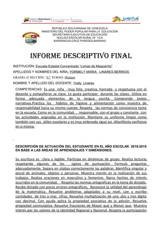 REPÚBLICA BOLIVARIANA DE VENEZUELA
MINISTERIO DEL PODER POPULAR PARA LA EDUCACIÓN
SECRETARIA EJECUTIVA DE EDUCACIÓN
NÚCLEO ESCOLAR RURAL Nº 15-A
BARRANCAS-CRUZ PAREDES-BARINAS
INFORME DESCRIPTIVO FINAL
INSTITUCIÓN: Escuela Estadal Concentrada “Lomas de Masparrito”
APELLIDOS Y NOMBRES DEL NIÑA: YORMELY MARIA LINARES BERRIOS
GRADO: 6º SECCIÓN: “U” TURNO: Mañana
NOMBRE Y APELLIDO DEL DOCENTE: Yoely Linares
COMPETENCIAS: Es una niña muy feliz, creativa, honrada y respetuosa con el
docente y compañeros se clase. Le gusta participar durante las clases. Utiliza en
forma adecuada elementos de la lengua escrita. Comprende textos
narrativos.Practica los hábitos de higiene y alimentación como muestra de
responsabilidad hacia su mismo cuerpo. Respeta las normas de convivencia tanto
en la escuela, Como en la comunidad. , responsable, con el grupo y constante con
las actividades asignadas en la institución. Mantiene su uniforme limpio como
también con sus útiles escolares y es muy ordenada sigue asi .Manifiesta confianza
en si misma.
DESCRIPCIÓN DE ACTUACIÓN DEL ESTUDIANTE EN EL AÑO ESCOLAR 2018-2019
EN BASE A LAS ÁREAS DE APRENDIZAJES Y DIMENSIONES.
Su escritura es clara y legible. Participa en dinámicas de grupo. Realiza lecturas
respetando algunos de los signos de puntuación. Formula preguntas
adecuadamente. Separa en silabas correctamente las palabras. Identifica singular y
plural de animales, objetos o personas. Muestra interés en la realización de sus
trabajos. Realiza oraciones en masculino y femenino. Narra hechos de interés
ocurridos en la comunidad. Respeta las normas ortográficas en la toma de dictado.
Recibe dictado con pocos errores ortográficos, Reconoce la utilidad del aprendizaje
de la matemática. Resuelve problemas adaptados a su nivel. Lee y escribe
cantidades de tres o mas cifras. Resuelve multiplicación de uno ,dos y tres dígito
con decimal. Con ayuda aplica la propiedad asociativa de la adición. Resuelve
propiedad conmutativa. Resuelve fracciones de Mayor qué y Menor que. Muestra
interés por los valores de la identidad Regional y Nacional. Respeta la participación
 