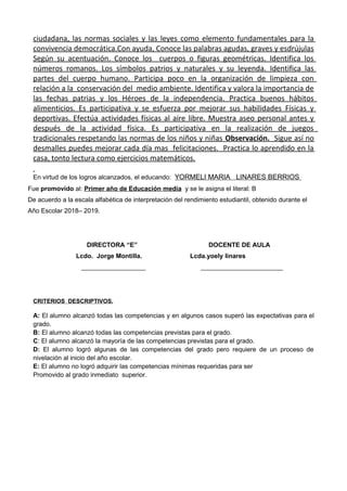 ciudadana, las normas sociales y las leyes como elemento fundamentales para la
convivencia democrática.Con ayuda, Conoce las palabras agudas, graves y esdrújulas
Según su acentuación. Conoce los cuerpos o figuras geométricas. Identifica los
números romanos. Los símbolos patrios y naturales y su leyenda. Identifica las
partes del cuerpo humano. Participa poco en la organización de limpieza con
relación a la conservación del medio ambiente. Identifica y valora la importancia de
las fechas patrias y los Héroes de la independencia. Practica buenos hábitos
alimenticios. Es participativa y se esfuerza por mejorar sus habilidades Físicas y
deportivas. Efectúa actividades físicas al aire libre. Muestra aseo personal antes y
después de la actividad física. Es participativa en la realización de juegos
tradicionales respetando las normas de los niños y niñas Observación. Sigue así no
desmalles puedes mejorar cada día mas felicitaciones. Practica lo aprendido en la
casa, tonto lectura como ejercicios matemáticos.
En virtud de los logros alcanzados, el educando: YORMELI MARIA LINARES BERRIOS
Fue promovido al: Primer año de Educación media y se le asigna el literal: B
De acuerdo a la escala alfabética de interpretación del rendimiento estudiantil, obtenido durante el
Año Escolar 2018– 2019.
DIRECTORA “E” DOCENTE DE AULA
Lcdo. Jorge Montilla. Lcda.yoely linares
__________________ _______________________
CRITERIOS DESCRIPTIVOS.
A: El alumno alcanzó todas las competencias y en algunos casos superó las expectativas para el
grado.
B: El alumno alcanzó todas las competencias previstas para el grado.
C: El alumno alcanzó la mayoría de las competencias previstas para el grado.
D: El alumno logró algunas de las competencias del grado pero requiere de un proceso de
nivelación al inicio del año escolar.
E: El alumno no logró adquirir las competencias mínimas requeridas para ser
Promovido al grado inmediato superior.
 