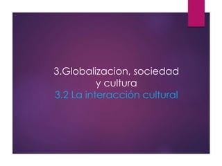 3.Globalizacion, sociedad
y cultura
3.2 La interacción cultural
 