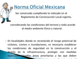Ser construido cumpliendo lo indicado en el  Reglamento de Construcción Local vigente,  considerando las condiciones del terreno y todo acorde al medio ambiente físico y natural. En localidades donde es reconocido el riesgo potencial de ciclones, sismos e inundaciones, es necesario establecer las condiciones de seguridad en la construcción y el diseño de la infraestructura, proteger con medidas especiales aquellas áreas prioritarias y las que deben seguir funcionando posteriormente a un desastre natural o provocado. 