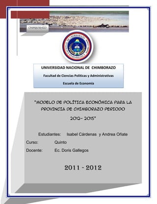 304165-324485<br />UNIVERSIDAD NACIONAL DE  CHIMBORAZOFacultad de Ciencias Políticas y AdministrativasEscuela de Economía<br />“MODELO DE POLÍTICA ECONÓMICA PARA LA  PROVINCIA DE CHIMBORAZO PERIODO 2012- 2015”        Estudiantes: Isabel Cárdenas  y Andrea OñateCurso: Quinto Docente: Ec. Doris Gallegos 2011 - 2012<br />OBJETIVOS<br />OBJETIVO GENERAL<br />Analizar la situación actual de la provincia de Chimborazo y generar políticas economía que ayuden al desarrollo de la provincia.<br />OBJETIVOS ESPECIFICOS<br />Dar políticas económicas de acuerdo a la situación actual de la Provincia.<br /> Identificar los productos Potenciales con los que cuenta la Provincia de Chimborazo.<br />Buscar datos económicos de la Provincia de Chimborazo, para encaminar políticas y estrategias viables para la Provincia.<br />Generar posibles políticas económicas para el desarrolle de la Provincia. <br />DIAGNOSTICO<br />El Ecuador, como otros países de la Región andina, presenta  una  profunda asimetría en  la distribución    de  la  riqueza  y  del  rédito,  no  obstante  la  abundancia  de  recursos  sociales  y naturales. Es el más pequeño de los Países andinos y uno de los más pobres del América Latina, y además está caracterizado de un dualismo social y económico entre la región de la costa y la región andina.<br />La  poblaciónes  de  14  millones  de  habitantes,  de  la  cual  el  14%  está  constituida  de  ètnias indígenas, el 6% de afro-ecuatorianos y el 80% de mestizos. La población rural alcanza el 45%. En el  2000 se  ha introducido el dólar para hacer frente a  la inflacióny a la crisis monetaria y, posteriormente,   se   han   adoptado   diversas   medidas   de   política   económica   “ortodoxa” finalizadas a levantar   la economía. Estas se han traducido en fuertes incrementos del costo de los servicios  de base  (electricidad,  transportes, agua, combustibles,  comunicaciones) y  en  el recorte del gasto social. El impacto de este modelo  económico sobre la población ha sido muy negativo: la pobreza en el país se ha incrementado, en los últimos 7 años, del 56%, llegando, en el 2007, al 70%. En el sector rural el problema es todavía más acentuado: el 90% de la población se encuentra en condiciones de pobreza.<br />El  escenario  biogeográfico  del  País  está  constituido  por  cuatro  regiones  ricas  de  recursos naturales y fuentes de biodiversidad, con características muy particulares a nivel eco-climático: Amazonía (oriente), zona andina (sierra), región costa tropical (costa) y las Islas Galápagos. Esta biodiversidad  es gravemente amenazada de  problemas estructurales, culturales, políticos y – por ultimo – del cambio climático, agudizado de la gestión insostenible de los recursos que está originando  problemas  de  erosión  de  los  suelos,  de  deforestación  y  de  desertificación.  Tales procesos  son agravados de frecuentes sequías e inundaciones, que han obligado a miles de personas a abandonar las zonas rurales para engrosar las periferias urbanas.<br />La variabilidad climática del Ecuador es acentuada por los cambiamientos climáticos globales en  acto,  que  han  alterado  la  regularidad de  la  natural  secuencia  estacional:  los  eventos meteorológicos extremos son frecuentes, con interminables periodos  de lluvia,  inundaciones, perdida de las cosechas, seguidos de periodos de sequía prolongados. Otra amenaza es el retiro o deshielo de los glaciares de la cordillera andina, la fuente que garantiza los recursos para la irrigación de  los  campos, el agua para  uso domestico en  las  ciudades  y para la producción hidroeléctrica.<br />DIVERSIDAD DEL DESARROLLO ECONÓMICO <br />La economía ecuatoriana se caracteriza por una diversidad productiva y la segmentación de sus mercados. Está conformada por estratos económicos que se distinguen cualitativa y cuantitativamente entre sí por el tipo de producción, los niveles de empleo, entre otros .Estos factores generan grandes diferencias de producción, productividad e ingresos.<br />Por otro lado, los mercados en el Ecuador no son transparentes y están monopolizados por grupos privilegiados. Estos mercados se caracterizan por su segmentación, débil competitividad, concentración del poder y su discriminación con respecto al acceso de los diversos segmentos productivos. Toda esta problemática provoca una progresiva pérdida de la capacidad productiva en el país. <br />Es en este contexto se puede entender el proceso creciente de marginación social y económica de  nuestra provincia.<br />CARACTERÍSTICAS GEOGRÁFICAS CHIMBORAZO <br />La provincia de Chimborazo, está ubicada en la parte central del callejón interandino. Tiene una extensión de 6.569 kilómetros cuadrados y sus límites son: al norte la Provincia de Tungurahua, al sur la provincia del Cañar y parte del Guayas, al este la provincia Oriental de Morona Santiago y al oeste las provincias de Bolívar y Guayas.<br />Se divide en 10 cantones y  los cantones son:<br />1609725238125<br />Cantones de la provincia de Chimborazo.<br />Alausí <br />Colta <br />Cumandá <br />Chambo <br />Chunchi <br />Guamote <br />Guano <br />Pallatanga <br />Penipe <br />Riobamba <br />DIAGNOSTICO POR CANTONES:<br />Cantón Alausí <br />Alausí es un cantón de la Provincia de Chimborazo en el Ecuador. Se sitúa en una altitud promedio de 2.340 msnm. <br />Fue fundada el 29 de junio de 1534 y se considera fue la primera población en la Real Audiencia de Quito. La llegada del ferrocarril el 8 de septiembre de 1902 constituyó una prometedora realidad para el desarrollo urbano, arquitectónico y social de Alausí. Se encuentra a 97 km al sur de Riobamba, en un pequeño valle, al pie del cerro Gampala en la depresión que sigue el curso el río Chanchán.<br />Localización del Cantón en la Provincia.<br />Geografía<br />Limita al norte con el Nudo de Tío Cajas, al sur con el Nudo del Azuay, al este con Macas y Sevilla de Oro y por el occidente llega hasta las llanuras de la costa en la provincia del Guayas.<br />Entre los principales ríos están: el río Chanchán que nace en los páramos de Atapo, es el principal agente hidrográfico de la hoya del mismo nombre, formado por el Pomacacha y el Guasuntos; el río Chanchán recibe las aguas de los ríos Sibambe, Lauma, Blanco, Angas; uniéndose con el Chimbo, forma el Yahuachi que se une al Guayas, para llegar al Océano Pacífico.<br />División Política<br />Alausí está constituido por 10 Parroquias: 1 urbana y 9 rurales. <br />La urbana es Alausí Central y las rurales son: Tixán, Sibambe, Huigra, Pistishi, Guasuntos, Achupallas, Sevilla, Pumallacta, y Multitud.<br />Piramide de la población del Cantón Alausí.<br />-173101157607<br />Características demográficas<br />La población cantonal es de 42.823 habitantes, de los cuales 20.200 son hombres y 22.623 son muejres y constituye el 10% de la población total de la Provincia de Chimborazo. Tiene una densidad poblacional de 25 habitantes.<br />El Instituto Ecuatoriano de Estadísticas y Censos (INEC), en el último Censo de Población y Vivienda, del 2001, indica que el Cantón Alausí presenta una base piramidal ancha, con una población joven menor de 14 años que llega al 43%, lo cual se explicaría por la migración existente desde este cantón a diversos lugares de la Provincia, el País y otros Países, en especial Estados Unidos y España.<br />De acuerdo con el Sistema Integrado de Indicadores Sociales del Ecuador, SIISE, la pobreza por necesidades básicas insatisfechas, alcanza el 85,97% de la población total del cantón, y la extrema pobreza: 70,4%.<br />La tasa de crecimiento anual de la población para el período 1990-2001, fue de 0,8%. En el área rural del cantón se encuentra concentrada el 13% de la población de Alausí. El analfabetismo en mujeres alcanza el 27,7%, mientras que en varones: 15,47%. Un significativo porcentaje de la población carece de alcantarillado, apenas lo poseen el 25% de las viviendas, por otro lado el 47,94% de las viviendas cuentan con algún sistema de eliminación de excretas. Algunos parámetros significativos de los servicios existentes en el cantón son:<br />Agua entubada dentro de la vivienda: 23%, <br />Energía eléctrica 79,7%, <br />Servicio telefónico 10,53%. <br />En síntesis, el déficit de servicios residenciales básicos alcanza al 82,06% de viviendas[1].<br />Atractivos turísticos<br />El centro histórico de la ciudad, con sus estrechas calles empedradas, edificaciones que mezclan tradiciones constructivas y estilisticas de la sierra y costa ecuatorianas, unidas a sus balcones con flores y pintorescas fachadas, le permitieron la declaratoria de Patrimonio Nacional y uno de los centros de mayor atracción turística de la provincia y del país.<br />En el mirador natural de la loma de Lluglli, se localiza la escultura monumental (21m. de altura total) de San Pedro, construida en el 2001 por Eddie Crespo. Tambien puede visitarse la Plaza Eloy Alfaro que cuenta con una escultura del personaje y cuatro murales que describen varios momentos de la revolucion alfarista. En el Parque 13 de Noviembre se encuentra la Iglesia Matriz y un monumento a la Libertad<br />La vieja locomotora o los nuevos autoferros realizan un vertiginoso y emocionante recorrido hasta la Nariz del Diablo, singular formacion sobre la que zigzaguea el ferrocarril para sobreponerse a la arisca geografia andina.<br />Atraviesa el canton un tramo del quot;
camino del Incaquot;
, principal via de comunicación del imperio incaico hasta antes de la conquista española.<br />En Huigra, una de las parroquias del cantón, se encuentran algunas edificaciones de principios del siglo XX como la estación del ferrocarril, la Gerencia General de la Empresa Nacional de Ferrocarriles del Estado, el monumento a Eloy Alfaro que contiene también dos efigies de los hermanos Hartman y fuera elaborado por el escultor ecuatoriano Carlos Mayer en italia en 1929, y algunas otras edificaciones de valor que ven pasar el rio por el centro de este historico centro urbano.<br />En la quot;
Gruta de la Virgen de Lourdes de la Inmaculada Concepciónquot;
, se encuentra una de las dos imágenes de la virgen esculpidas en mármol , la otra se encuentra en Turín (Italia).<br />Cantón Colta <br />Se sitúa en una altitud promedio de 3.212 msnm. La temperatura media es de 12 °C. Su proximidad a la ciudad de Riobamba, está a solo 18 km, hace de ella una ciudad turística importante.<br />Es sede administrativa del cantón homónimo son originarios personajes importantes en la historia del Ecuador, se destacan entre ellos: Condorazo; Duchicela; el sabio Pedro Vicente Maldonado; Juan de Velasco; Isabel de Godín; Magdalena Dávalos.<br />En un valle verde y húmedo vivió una ciudad aborigen que se llamó Liribamba y que sucumbió en cenizas, cuando Rumiñahui la encendió para que los conquistadores ibéricos no hallaran nada de la grandeza de esta tierra. Sobre ese montón de escombros humeantes el Mariscal Don Diego de Almagro fundó el 15 de agosto de 1534, la primera ciudad española en el Reino de los Shyri-Duchicela con el  nombre de Ciudad de Santiago de Quito.<br />Sobre aquel notable solar quedaron restos de la primera ciudad que sus fundadores le denominaron Villa de Riobamba, hasta que fue elevada a la categoría de Corregimiento con el nombre de Villa de Villar Don Pardo, gracias a Martín de Aranda y Valdivia, precursor de la futura ciudad a la que se le concedió el Título de Ciudad Muy Noble y Leal de San Pedro de Riobamba.<br />Como parte integrante de esta ciudad son las parroquias de San Sebastián de Cajabamba y San Lorenzo de Cicalpa, formando juntas la denominada quot;
 Villa de la Unión quot;
, que surgió a la vida autónoma el 2 de agosto de 1884.<br />Ubicación geográfica<br />El Cantón Colta tiene como cabecera cantonal la ciudad de Cajabamba formada por dos parroquias urbanas Cajabamba y Cicalpa denominadas Villa La Unión, asentada en lo que fue la antigua ciudad de Riobamba, a los piés del histórico cerro Cullca y al norte de los que fue la antigua Liribamba; formada por las cuencas de los ríos Cicalpa y Cajabamba.. Colta se encuentra al noroccidente de la provincia de Chimborazo, apenas a 18 km de la ciudad de Riobamba y a 206 km de Quito la capital de la República del Ecuador.<br />Limites y Extensión: limita al norte con el cantón Riobamba, con sus parroquias San Juan y Licán, al sur con los cantones Pallatanga y Guamote, al este con el cantón Riobamba con sus parroquias Cacha, Punín y Flores y la parroquia Cebadas del cantón Guamote, al oeste la provincia de Bolívar; y con una extensión de 850 km².<br />Su superficie es irregular, posee alturas hasta de 3.100 msnm. El territorio de este cantón se encuentra ubicado en la Hoya de Chambo y parte de la hoya de Chimbo.<br />El clima del cantón es frío - seco, la temperatura oscila entre 10 y 13 °C aunque en las estribaciones de la Cordillera Occidental, hacia la costa el clima varia notablemente dando temperaturas hasta de 21 °C.<br />En las alturas de la cordillera es frío, húmedo con permanente neblina. La época de lluvia van desde mediados de septiembre hasta mediados de enero.<br />Sus principales cultivos son: papas, cebada, trigo, habas, chochos, arveja, toda clase de hortalizas; en el clima cálido se cultiva maíz, frutas, pastizales, etc. En este cantón, hay buenos criaderos de ganado bovino, ovino, aves de corral y variedad de animales silvestres.<br />La tierra de la región se asienta sobre un manto de cancagua y cascajo, hay minas de piedra caliza y arena.<br />Actividades económicas<br />En el cantón Colta, se encuentra en pequeña escala una industria molinera ubicada principalmente en las parroquias de Cajabamba, Cicalpa y Columbe.<br />Además de las industrias mencionadas en pequeña y mediana escala en la población en general se elaboran shigras (bolsos de hilo y cabuya) y esteras a nivel casero.<br />La mayor parte de sus habitantes se dedica a labores agropecuarias, otro sector al comercio y gran parte migra a grandes ciudades de la costa, principalmente a trabajar de jornaleros o comerciantes.<br />Características sociales<br />Los habitantes del Cantón en un 70% son de raza indígena y el 30% restante son mestizos. El idioma predominante es el kichwa especialmente entre las mujeres, los jóvenes y adultos son bilingües.<br />La religión dominante aún es la católica, existiendo un 40% de evangélicos, siendo más evidente en el sector rural.<br />La vestimenta utilizada por los hombres es: sombrero, poncho y en algunas comunidades zamarros; las mujeres utilizan: sombreros, anacos, bayetas fajas collares, cintas.<br />Infraestructura social<br />El Cantón Colta cuenta con una carretera principal que es la Panamericana que atraviesa de norte a sur. Además cuenta con caminos vecinales a las diferentes parroquias y caseríos (Correo, telégrafo y teléfono).<br />Las comunidades cuentan con una emisora, la cual se encuentra en Majipamba, pero además se sintonizan emisoras de Riobamba y Guayaquil (ERPE y Tropicana con mayor frecuencia). En el Cantón Colta no poseen ningún canal de televisión pero de entre los que existen en el Ecuador se capta con nitidez los canales Teleamazonas, Gamavisión, Telecentro de Guayaquil. No cuenta con una editora de prensa pero sus pobladores adquieren los periódicos que circulan en Riobamba: Comercio, La Prensa, Los Andes, El Extra.<br />Características demográficas<br />La población masculina alcanza el 46,98%, mientras que la femenina el 53,01%. El analfabetismo en mujeres alcanza el 37,8%, mientras que en varones alcanza el 23,5%.Tienen acceso a la red de alcantarillado, el 71,9% de las viviendas. Servicio higiénico exclusivo se encuentra en el 24% de los hogares.<br />La cobertura de servicios es la siguiente:<br />Agua entubada por red pública dentro de la vivienda: 96,3%. <br />Energía Eléctrica 0,88%. <br />Servicio telefónico 6%. <br />Servicio de recolección de basuras: 5,2% de las viviendas. <br />En general el déficit de servicios básicos es de 94,46%[]<br />De acuerdo con los datos presentados por el Instituto Ecuatoriano de Estadísticas y Censos (INEC), del último Censo de Población y Vivienda, realizado en el país en el 2001, el Cantón Colta presenta una base piramidal ancha, a expensas de la población escolar y adolescente, con un porcentaje algo menor de niños que se encuentran entre los 0 y 4 años, lo cual se explicaría por la migración existente desde este cantón a diversos lugares de la provincia y el país. La tasa de crecimiento anual de la población para el período 1990-2001, fue de -0,6%.<br />Atractivos turísticos<br />La iglesia de Balbanera, fundada en 1534, fue la primera Iglesia Católica constrída en suelo ecuatoriano. Otras iglesias importantes en el área son la Archibasílica de Nuestra Señora de las Nieves en la cual se encuentran catatumbas, la de Santo Cristo y la Iglesia de San Lorenzo de Cicalpa.<br />Existen ruinas arqueológicas, museos, y edificaciones antiguas que atestiguan y guardan la identidad de la Nación Puruhá[]<br />Un atractivo particular es la quot;
Feria Indígenaquot;
 que se realiza los días domingo, donde se dan los intercambios de los productos agropecuarios de la zona, su producción artesanal, y sobre todo un punto de encuentro intercultural.<br />La Laguna de Colta llamada también Kultakucha en lengua quichua, donde se puede observar flora y fauna típica de la zona. En la actualidad se está ejecutando el Proyecto de Recuperación y en los próximos meses estará en funcionamiento con infraestructura completa para servicio de los turístas, tanto nacionales como extranjeros<br />Calendario Festivo<br />Son manifestaciones de tipo cultural y religioso, con actividades como: Danzas, juegos pirotécnicos, corridas de toros populares,festivales artísticos, etc las principales son: Fecha 19 - 20 - 21 de enero Festividades de San Sebastián, febrero o marzo Carnaval de Colta, marzo o Abril Semana Santa, 2 de agosto. Aniversario de Cantonización, todo el mes de agosto Festividades de la Virgen de las Nieves de Cicalpa, 7 a 8 de septiembre Festividades de Virgen María Natividad de Balbanera, 24 de diciembre Cicalpa festividades de Navidad.<br />Festividades de las parroquias rurales: 24 de mayo Juan de Velasco, 15 a 16 de julio Santiago de Quito, 8 al 26 de septiembre Columbe.<br />El domingo se desarrolla un colorido mercado de productos locales en la ciudad de Colta.<br />110058260198<br />Parroquias<br />El cantón cuenta con dos parroquias urbanas Cajabamba y Cicalpa, cuatro parroquias rurales: Cañi, Columbe, Juan de Velasco o Pangor y Santiago de Quito.<br />Santiago de Quito. <br />Cañi. <br />Columbe. <br />Juan de Velasco.<br />Cantón Cumandá<br />Cumandá es un cantón de la Provincia de Chimborazo en el Ecuador, se encuentra ubicado al sur oeste de la provincia de Chimborazo, a unas 2,45 horas de Riobamba. Fue cantonizado el 28 de enero de 1992. La cabecera cantonal, Cumandá, está situada a orillas del río Chimbo, que la separa del vecino centro poblado de Bucay, perteneciente a la Provincia del Guayas. Tiene una extensión de 158,7 km2 y alberga a 10.197 habitantes lo que da una densidad poblacional de 60.25 hab/km2.<br />El Cantón se sitúa en una altitud que varia de 300 hasta 1900 msnm aproximadamente, esta situación permite que sea una de las zonas con mayor biodiversidad de la provincia y del país. Está ubicada en el subtrópico, por lo que su clima tiene una temperatura promedio de 20º C.<br />En este cantón existe un diferendo limítrofe con Guayas, por el sector denominado de la Isla, que recibe obras tanto de los Consejos Provinciales del Guayas como de Chimborazo.<br />Características demográficas<br />De acuerdo con el Sistema Integrado de Indicadores Sociales del Ecuador, SIISE, la pobreza por necesidades básicas insatisfechas, alcanza el 68,08% de la población total del cantón, y la extrema pobreza: 29,76%.<br />De acuerdo con los datos presentados por el Instituto Ecuatoriano de Estadísticas y Censos (INEC), del último Censo de Población y Vivienda, realizado en el país (2001), el Cantón Cumandá presenta una base piramidal ancha, a expensas de la población menor de niños porcentaje que se encuentran entre los 0 y 4 años, escolar y adolescente, lo cual se explicaría por la migración existente desde este cantón a diversos lugares de la Provincia, el País y otros Países.<br />La tasa de crecimiento anual de la población para el período 1990-2001, fue de -2,6%. En el área rural del cantón se encuentra concentrada un 42,40.% de la población de Cumandá. La población femenina alcanza el 50,1 %, mientras que la masculina, el 49,9%. El analfabetismo en mujeres alcanza el 14.15% deesta población, mientras que en varones alcanza el 8,49%.<br />Población - Dinámica demográficaHabitantes[1]Población (habitantes)9.395Población – hombres4.704Población – mujeres4.691Población - menores a 1 año227Población - 1 a 9 años2.285Población - 10 a 14 años1.141Población - 15 a 29 años2.517Población - 30 a 49 años1.803Población - 50 a 64 años820Población - de 65 y más años602<br />Servicios básicos<br />Un significativo porcentaje de la población carece de alcantarillado, apenas lo poseen el 48% de viviendas, mientras que el 76,23% de las viviendas cuentan con algún sistema de eliminación de excretas. Otros indicadores son:<br />Agua entubada dentro de la vivienda: 36%. <br />Energía eléctrica 87,66%. <br />Servicio telefónico 21,83%. <br />En síntesis, el déficit de servicios residenciales básicos alcanza al 71,53% de viviendas.<br />[]<br /> Atractivos turísticos<br />El Bosque Primario de Chilicay, muy propicio al avistamiento de aves. bosque ubicado entre los 900-1200 msnm, con una humedad alta u una temperatura variable entre los 15-29 grados centigrados. <br />El Bosque protector Santa Rosa úbicado en Suncamal. Bosque Protector Santa Rosa <br />Los ríos Chimbo y Chanchán permiten la realización de deportes acuáticos. <br />Varios ejemplos de producción sostenible, con respeto del medio ambiente, entre los que se destaca la hacienda San Ramón. <br />Cantón Chambo <br />                           Chambo es un cantón de la Provincia de Chimborazo en el Ecuador. Está ubicado el noroeste de la provincia. Posee una superficie de 163 km2, que representan el 2.5% de la superficie de la provincia de Chimborazo. Los principales cursos de agua que cruzan el cantón son los ríos Chambo, Daldal y Timbul. Cuenta además con la laguna Rocón.<br />La altura promedio del cantón está por los 2780 msnm. La temperatura promedio es de 14 °C. El clima es apto para la agricultura.<br />Chambo es uno de los primeros asentamientos de la nacionalidad Puruway, pese a esto, los trámites para su cantonización se realizan desde 1.940 hasta lograr el pleno reconocimiento oficial el 18 de marzo de 1998.<br />Situada a 8 km de la Ciudad de Riobamba hacia el este, se extiende en las faldas de los montes Quilimas y Cubillín de la Cordillera Oriental. Su altitud va desde los 2.400 a 4.730 msnm, con temperaturas que fluctúan entre 0 – 15º C. Limita al norte, al oeste y al sur cantón Riobamba, al oeste con Morona Santiago<br />A pesar de contar con una superficie pequeña, su importancia radica en la ubicación geográfica, en la diversidad de pisos climáticos y en la rica producción agrícola y ganadera.<br />En los últimos años la población ha cambiado especialmente en lo que es educación y por ende salud; en nuestro medio las comunidades indígenas ya no oprimen al sexo femenino, permitiendo que la cultura y la calidad de vida también se incremente<br />El índice de pobreza de este cantón es del 74.1%, factor que influye en la salud de la comunidad puesto que el valor de algunos servicios como consultas, medicamentos se han incrementado, dando como resultado el abandono del usuario a los servicios de salud o la realización de tratamientos incompletos.<br />El cantón Chambo no cuenta con parroquias rurales, pero desde el punto de vista territorial existen áreas relativamente homogéneas que podrían tomarse en cuenta como posibles y futuras parroquias.<br />Características demográficas<br />De acuerdo con los datos presentados por el Instituto Ecuatoriano de Estadísticas y Censos (INEC), del último Censo de Población y Vivienda (2002), realizado en el país, El Cantón Chambo presenta una base piramidal ancha, a expensas de la población escolar y adolescente. En total los menores de 14 años de los 10.541 habitantes representan el 36%. La tasa de crecimiento anual de la población para el período 1990-2001, fue deL 1%<br />La población masculina alcanza el 47,45%, mientras que la femenina el 52,55%. El analfabetismo en mujeres se presenta en 23,7%, mientras que en varones: 10,55%.<br />Según el Sistema Integrado de Indicadores Sociales del Ecuador, SIISE, la pobreza por necesidades básicas insatisfechas, alcanza el 71,83% de la población total del cantón, y la extrema pobreza alcanza el 42,47%.<br />Servicios<br />Tienen acceso a la red de alcantarillado, el 39% de las viviendas. <br />Disponen de servicio higiénico exclusivo, el 41,81% de los hogares. <br />Agua entubada por red pública dentro de la vivienda: 36%. <br />Energía Eléctrica 89,44%. <br />Servicio telefónico 6,88%. <br />Servicio de recolección de basuras: 31,16% de las viviendas. <br />En general el déficit de servicios básicos es de 71,53%<br />[]<br />Población - Dinámica demográficaHabitantes[2]Población (habitantes)10.541Población – hombres5.539Población – mujeres5.002Población - menores a 1 año221Población - 1 a 9 años2.317Población - 10 a 14 años1.262Población - 15 a 29 años2.652Población - 30 a 49 años2.148Población - 50 a 64 años1.026Población - de 65 y más años915<br />Atractivos turísticos<br />Posee diversos atractinos turísticos naturales, entre los que se pueden mencionar: Aguas termo-medicinales de Guayllabamba o Aguallanchi, que se encuentra a 12 km del centro, en el sector San Francisco de Chambo; complejos turísticos La Piscina; El Vergel; la Pampa.<br />Cantón Chunchi<br />El cantón Chunchi pertenece a la Provincia de Chimborazo en el Ecuador. Está ubicado en el extremo sur de la provincia. Chunchi es conocido también como el Sillón Andino del Ecuador.<br />El 4 de julio de 1944 bajo la presidencia del Dr. José María Velasco Ibarra la población de Chunchi se cantonizó. Conmemoran esta fecha con una serie de actividades como toros, desfiles, campeonatos deportivos, conciertos, etc.<br />Se encuentra a 130 km de Riobamba, limita al sur con la Provincia de Cañar. Tiene una extensión de 279 km2 de suelo irregular, una altitud entre los 1.600 y 4.300 msnm. El clima va desde el subtrópico hasta el frío de los páramos, con una temperatura promedio entre 14º C. y 21º C. Al norte oeste y este limita con el Cantón Alausí, y al sur con la Provincia del Cañar<br />La gran variedad de cotas, asociada a la variedad de temperaturas y microclimas favorecen la existencia de una gran variedad de fauna y flora en el cantón.<br />El suelo de Chunchi es rico en nutrientes y las lluvias favorecen la agricultura. En los valles de Piñancay se cultivan frutales de clima tropical. En algunos sitios se conserva el bosque andino y en el páramo aún subsisten lobos, zorros, conejos, venados etc.<br />La zona del Charrón es agrícola y ganadera, es conocida por la crianza de toros de lidia, por su producción lechera y de sus derivados. Los principales cultivos son: el maíz, patatas, zapallos, ocas, mellocos, ají, etc.<br />Demografía<br />De acuerdo con el Sistema Integrado de Indicadores Sociales del Ecuador, SIISE, la pobreza por necesidades básicas insatisfechas, alcanza el 78,13% de la población total del cantón, y la extrema pobreza: 54,94%. Pertenecen a la Población Económicamente Activa: 47,82% de los habitantes.<br />La población total del cantón, es aproximadamente de 12.474 habitantes, lo que nos da una densidad poblacional de 44 hitantes por km2.<br />La cabecera cantonal Chunchi, es una ciudad pequeña, agradable, con 7.089 habitantes según el último Censo de Población y Vivienda (2001).<br />El Cantón Chunchi presenta una base piramidal ancha, a expensas de la población menor de niños porcentaje que se encuentran entre los 0 y 4 años, escolar y adolescente, lo cual se explicaría por la migración existente desde este cantón a diversos lugares de la Provincia, el País y otros Países. La tasa de crecimiento anual de la población para el período 1990-2001, fue de -0,7%.<br />En el área rural del cantón se encuentra concentrada el 72,65% de la población de Chúnchi. La población masculina alcanza el 47,18%, mientras que la femenina, el 52,82%.<br />El analfabetismo en mujeres alcanza el 24,6%, mientras que en varones alcanza el 16,2%. Un significativo porcentaje de la población carece de alcantarillado, apenas lo poseen el 40% de las viviendas, mientras que el 62,83% de las viviendas disponen de algún sistema de eliminación de excretas. Servicio higiénico exclusivo esta presente en el 41,37% de las viviendas. La recolección de basura cubre el 27,96% de los hogares. Agua entubada dentro de la vivienda: 0,35%. Energía eléctrica 89,49% y servicio telefónico 13,33%. En síntesis, el déficit de servicios residenciales básicos alcanza al 68,05% de viviendas.[]<br />Turismo<br />944880176022-301371178562<br />En el Páramo Chuncheño encontramos varios atractivos como: La Cascada de Espíndola, se encuentran las lagunas de Las tres cruces, Culebrillas, Yahuarcocha, y otras como:<br />EL PUÑAY: Es la montaña que se levanta en medio del gran valle de Piñancay. Presenta atardeceres brillantes, los rayos del sol atraviesan la gran llanura del litoral. Desde la cima del puñay en las noches despejadas se pueden divisar las luces de ciudades de la costa incluyendo Guayaquil. Además en este lugar se han hecho varios descubrimientos arqueológicos de gran importancia.. lo que ha constituido, una verdadera riqueza cultural precolombina. Ultimamente se ha descubierto piramides truncas que podrían formar una gran guacamaya gigante. <br />Cantón Guamote<br />Guamote es un cantón de la Provincia de Chimborazo en el Ecuador. Se sitúa en una altitud promedio de 3.050 msnm . La temperatura media es de 12 °C.<br />Guamote formó parte de la Villa de Riobamba, como parroquia Eclesiástica en 1613 y como parroquia civil en 1643. Constituida la Gran Colombia, en 1824, el Departamento del Ecuador comprendía las provincias de Imbabura, Pichincha, Chimborazo, ésta última con los cantones: Riobamba, Ambato, Guano, Guaranda, Alausí y Macas. Según este decreto, Guamote fue parte del cantón Riobamba, hasta que en 1884 pasa a la jurisdicción del nuevo cantón Colta, creado el 27 de febrero.<br />El territorio que hoy corresponde al cantón Guamote, estuvo habitado desde tiempos remotos por cacicazgos como los Guamutis, Atapos, Basanes Pull, Tipines, Vishudes, entre otros. Todos constituían parcialidades del Reino de los Puruháes, dedicados a la cría del ganado, pastoreo y producción de lana. Se debe destacar también que en estas tierras se originaron diversos levantamientos indígenas que jugaron un papel histórico en el posicionamiento jurídico y político del movimiento indígena, hasta la actualidad.<br />Guamote limita al norte con los cantones Colta y Riobamba, al sur con el cantón Alausí, al este con la provincia de Morona Santiago y al oeste con el cantón Pallatanga.<br />En agosto de 1944 y bajo la Presidencia del Dr. José María Velasco Ibarra, Guamote es elevado a la categoría de cantón.<br />En la actualidad el cantón Guamote está integrado por tres parroquias: la Matriz que lleva el mismo nombre y las parroquias rurales Cebadas y Palmira.<br />Características demográficas<br />De acuerdo con los datos presentados por el Instituto Ecuatoriano de Estadísticas y Censos (INEC), del último Censo de Población y Vivienda (2001), realizado en el país, Guamote presenta una base piramidal ancha, a expensas de la población escolar y adolescente, con un porcentaje mayor de niños que se encuentran entre los 0 y 4 años, lo cual se explicaría por la migración existente desde este cantón a diversos lugares de la provincia y el país. La población económicamente activa es del 64,36%. La tasa de crecimiento anual de la población para el período 1990-2001, fue de 2,1%. La población femenina alcanza el 52%, mientras que la masculina, el 48%. El analfabetismo en mujeres se presenta en 37,42%, mientras que en varones: 21,5%.<br />Servicios sociales<br />Un significativo porcentaje de la población carece de alcantarillado, apenas lo poseen el 9% de viviendas dispone de este servicio, mientras que el 53,56% dispone de algún sistema de eliminación de excretas.<br />En el Cantón existen los siguientes servicios:<br />Agua entubada dentro de la vivienda: 9%. <br />Energía eléctrica 80,67%. <br />Servicio telefónico 5,46%, <br />Sistema de recolección de basura 7,15%. <br />En síntesis, el déficit de servicios residenciales básicos alcanza al 95,14% de viviendas.[]<br />Atractivos turísticos<br />Refugio altoandino de montaña Atillo. Enclavado en el Parque Nacional Sangay.[2] Situado junto al complejo lacustre de Atillo, a 56 km de Guamote. Cuenta con instalaciones para pesca deportiva de trucha, botes, hospedaje, alimentación típica de la región. <br />Complejo lacustre Atillo. Constituido por un sinnúmero de lagunas de diferentes tamaño como la Laguna Negra, Cuyug, y Atillo. En los alrededores de estas lagunas, y entre riachuelos y cascadas, se puede encontrar una gran variedad de flora y fauna. Es una de las entradas más importantes a la amazonía ecuatoriana. <br />Granja agroturística Totorillas. Se sitúa a 9 km de la sede cantonal. <br />Camino del Inca. Por el se puede llegar, atravesando páramos y poblados indígenas hasta las ruinas de Ingapirca. <br />Feria de Guamote. Sigue las tradiciones del pueblo de los Puruháes, habitantes autóctonos de la zona. <br />Estación de ferrocarril. Desde guamote se puede visitar en ferrocarril la Nariz del Diablo. <br />Paradero Restaurant LOS SASKINES Ubicado a solo cinco minutos de las lagunas de Atillo, a orillas de la vía Riobamba-Macas. Comida nacional y local basado principalmente en trucha. Trabajamos con voluntarios internacionales. Servicio de guías e interpretación ambiental. Ocasionalmente guías en inglés. <br />Parroquias<br />En la actualidad el Cantón Guamote está integrado por tres parroquias: La Matriz que lleva su mismo nombre y dos parroquias rurales:<br />Palmira. <br />Cebadas. <br />Cantón Guano <br />Guano es un cantón de la Provincia de Chimborazo en el Ecuador. Tiene una superficie de 473 km2, y su rango de altitud va desde los 2.000 hasta los 6.310 msnm, en el nevado Chimborazo. Está situado a diez minutos de Riobamba.<br />Es un importante centro artesanal de tejidos de lana. Su especialidad es la elaboración de alfombras. Se encuentra al norte de la provincia, por lo que limita con Tungurahua, al Sur y al Oeste limita con el Cantón Riobamba y una pequeña parte de la Provincia de Bolívar, y el Este con el río Chambo.<br />De acuerdo con el Sistema Integrado de Indicadores Sociales del Ecuador, SIISE, la pobreza por necesidades básicas insatisfechas, alcanza el 83,44% de la población total del cantón, y la extrema pobreza alcanza el 49,96%.<br />Tiene una extensión 473.3 km2 cuadrados, corresponde al 7% de territorio provincial. La temperatura promedio es de 16 a 18 °C. Existe diversidad de pisos climáticos, desde el valle hasta la montaña más alta. Por lo mismo, hay vegetación de toda clase, incluyendo la propia de los páramos<br />Características demográficas<br />Según pronósticos dados por el INEC para el 2010, en el cantón habitan cerca de 43.298 personas, concentrándose en la zona urbana cerca de 10.432 habitantes.<br />De acuerdo con los datos presentados por el Instituto Ecuatoriano de Estadísticas y Censos (INEC), del último Censo de Población y Vivienda, realizado en el país (2001), el Cantón Guano presenta una base piramidal ancha, a expensas de la población escolar y adolescente, con un porcentaje algo menor de niños que se encuentran entre los 0 y 4 años, lo cual se explicaría por la migración existente desde este cantón a diversos lugares de la provincia y el país. La tasa de crecimiento anual de la población para el período 1990-2001, fue de 0,2%.<br />La población femenina alcanza el 52,6%, mientras que la masculina, el 47,4%. El analfabetismo en mujeres se presenta en 16,7%, mientras que en varones: 8,4%. La población económicamente activa alcanza el 59,38%.<br />Tienen acceso a la red de alcantarillado, el 23% de las viviendas. El 28.77% de los hogares cuentan con servicio higiénico exclusivo.<br />En el canton los servicios básicos alcanzan la siguiente cobertura:<br />Agua entubada por red pública dentro de la vivienda: 0,27%. <br />Energía Eléctrica 56,75%. <br />Servicio telefónico 13,93%. ´ <br />Servicio de recolección de basuras: 15,2% de las viviendas, <br />En general el déficit de servicios básicos es de 82,84%[1]<br />Atractivos turísticos<br />Guano es una capital artesanal, se encuentra ubicada en la Sierra Central, en el Altiplano andino al norte de la provincia.<br />El nevado Chimborazo es uno de los principales atractivos turísticos del canton, de la provincia y del país. Este pico es el más ajejado del centro de la tierra. Es considerada por los antiguos habitantes de la zona como un ente protector de los pueblos andinos del Ecuador. El sistema montañoso de este antiguo volcan y los páramos de la Reserva poseen una gran diversidad de atractivos naturales. Algunos de los lugares dignos de ser visitados son: el Templo Machay; el Árbol Solitario; el Camino de los Hieleros; el bosque de Polilepys; y, las comunidades nativas.<br />Museo de la ciudad, junto a las ruinas arqueológicas de la Asunción. En el museo, entre las piezas arqueológicas se puede ver: Vasijas planas, trípodes, vasijas antropomórficas, y esféricas; Compoteras; Cántaros; Platos ceremoniales.<br />Como platos típicos podemos saborear la sabrosa fritada, el sabroso chorizo y la exquisita chicha huevona, a la vez se puede saborear las cholas y las empanadas que son deliciosas.<br />Parroquias<br />Guano tiene dos parroquias urbanas: La Matriz y El Rosario, y nueve parroquias rurales:<br />Guanando. <br />Ilapo. <br />La Providencia. <br />San Andrés. <br />San Gerardo. <br />San Isidro. <br />San José de Chazo <br />Santa Fe de Galán <br />Valparaíso <br />Cantón Pallatanga <br />Pallatanga es un cantón de la Provincia de Chimborazo en el Ecuador. Se ubica a más o menos 2 horas de la capital de la provincia, Riobamba, y a 3 horas desde Guayaquil. El Cantón Pallatanga se cantonizó el 13 de mayo de 1986 y se encuentra ubicado al sur occidente de la Provincia de Chimborazo, a 1.285 msnm, limita al norte con el cantón Colta, al sur con Cumandá, al este con Guamote y Alausí y al oeste con la provincia del Guayas. Tiene una extensión de 270 km2, en el cual viven 12.000 habitantes, lo que nos da una densidad poblacional de 44,44 habitantes por km2.<br />Actualmente la mayoría de la población es de origen indígena, provenientes de otros cantones, especialmente Colta y Guamote; antaño era cuna de la nobleza de Chimborazo. Actualmente su alcalde es Eduardo Moreno, elegido en el año 2009.<br />Se sitúa en una altitud que varia de 1.200 hasta 1.462 msnm al suroeste de la provincia.<br />Por su ubicación geográfica tiene un clima agradable con una temperatura promedio de 20° C, que la ha convertido en un punto de atracción turística, donde existen fincas vacacionales que permiten disfrutar de la belleza de sus paisajes, así como también se constituye en uno los principales productores agrícolas de la provincia. Sus principales productos son papas, habas, fréjol, y frutas menores como frutilla.<br />Esta parte de la provincia se celebran las fiestas de San Miguel y La Virgen de La Merced, en las que se nota que es un lugar acogedor; tienen restaurantes y residenciales para el turista. Esta zona constituye una de las más grandes productoras agrícolas de la provincia de Chimborazo. El Cantón Pallatanga no cuenta con parroquias rurales por lo que se considera solamente a la matriz como su única parroquia.<br />Características demográficas<br />De acuerdo con el Sistema Integrado de Indicadores Sociales del Ecuador, SIISE, la pobreza por necesidades básicas insatisfechas, alcanza el 80,61% de la población total del cantón, y la extrema pobreza alcanza al 48,54% de la población.<br />De acuerdo con los datos presentados por el Instituto Ecuatoriano de Estadísticas y Censos (INEC), del último Censo de Población y Vivienda, realizado en el país (2001), el Cantón Pallatanga presenta una base piramidal ancha, a expensas de la población escolar y adolescente, con un porcentaje algo menor de niños que se encuentran entre los 0 y 4 años, lo cual se explicaría por la migración existente desde este cantón a diversos lugares de la provincia y el país. La tasa de crecimiento anual de la población para el período 1990-2001, fue de 1,2%. De los 10.800 habitantes la población femenina alcanza el 50,9%, mientras que la masculina, el 49,1%.<br />El analfabetismo en mujeres se presenta en 25,04%, mientras que en varones: 15,01%.<br />La cobertura en servicios básicos es la siguiente:<br />Tienen acceso a la red de alcantarillado, el 31% de las viviendas. <br />Cuentan con servicio higiénico exclusivo, el 39,31% de los hogares. <br />Agua entubada por red pública dentro de la vivienda: 21%. <br />Energía Eléctrica 86,25%. <br />Servicio telefónico 8,76%. <br />Servicio de recolección de basuras: 31,4% de las viviendas. <br />En general el Déficit de servicios básicos es de 82,43%[]<br />Atractivos turísticos<br />Primero que nada el Clima y de ahí se deriba todo lo demás.<br />La cascada del pailon del diablo. Se halla a 13 km de la cabecera cantonal, recorriendo la carretera Panamericana. Esta cascada toma el nombre a causa de un mineral que le confiere esta tonalidad. Está compuesta de dos saltos, el primero de 2,5 m y el segundo de 13 m de altura. <br />Caídas de agua en el sector Chazazal. Las dos cascadas pueden ser visitadas en el precurso de un sendero turístico. <br />Cascada de Huaro (la del Fantasma) una espectacular caída de agua del rió Coco, en forma de tubería esculpida en la roca, recorriendo un sendero que te demoras un día en el bosque nublado más espectacular del la provincia.<br />Caída de agua en las Rosas, de unos treita metros del Rio Maguazo.<br />Csacada de San Rafael, porel camino antiguo a Riobamba, la cascada de la Soledad en medio de bosque virgen.<br />Las caídas de agua de Jaluví.quot;
son terribles muy misteriosos el agua corre a 28,2 km<br />Los páramos de Bushcut, Panza, las motrañas o bosques nublado primario. Su ríos de agua pura y cristalina como el río Coco, Hushishi, Multitud, Panza, Jiménez, Palma, Chimbo, Pangor, Mahuazo.<br /> Recintos aledaños al cantón<br />Cantón Penipe<br />Penipe es un cantón de la Provincia de Chimborazo en el Ecuador. Se sitúa entre los 2.500 y los 5.424 msnm, en el nevado Los Altares. Se encuentra ubicado en el noreste de la provincia, a 22 km de distancia de la ciudad de Riobamba, con una extensión territorial de 240 km2. Su latitud es 1° 34' sur y su longitud 78° 31' 60'' oeste.<br />La temperatura media es de 13-15 °C.<br />Penipe se fundó el 4 de octubre de 1563, por Don Lorenzo de Cepeda. En 1945 ya en la vida republicana del Ecuador, pasó a formar parte del Cantón Guano como parroquia rural y eclesiástica, con sus caseríos: Bayushig, Matus, El Altar, Calshi, Nabuzo, la Candelaria y Shamanga. Luego las comunidades fueron erigiéndose en parroquias así El Altar, Matus, Bayushi, Puela.<br />Limita al norte con la quebrada de los Motilones, al sur con Río Blanco al este desde Paila Cajas hasta la Laguna Enjallinado y al oeste con el río Chambo<br />Clima templado en los valles, frío en los páramos, glacial en el área del nevado el Altar.<br />Tiene una carretera asfaltada, que antes de suscitarse el problema del Volcán Tungurahua conducía a la ciudad de Baños, al momento (2007) se encuentra interrumpida por dos grandes quebradas.<br />Características demográficas<br />De acuerdo con el Sistema Integrado de Indicadores Sociales del Ecuador, SIISE, la pobreza por necesidades básicas insatisfechas, alcanza el 22,52% de la población total del cantón, y la extrema pobreza al 3,75%.<br />De acuerdo con los datos presentados por el Instituto Ecuatoriano de Estadísticas y Censos (INEC), del último Censo de Población y Vivienda, realizado en el país (2001), el Cantón Penipe presenta una base piramidal ancha, a expensas de la población escolar y adolescente, con un porcentaje algo menor de niños que se encuentran entre los 0 y 4 años, lo cual se explicaría por la migración existente desde este cantón a diversos lugares de la provincia y el país. La tasa de crecimiento anual de la población para el período 1990-2001, fue de -0,8%.<br />La población femenina alcanza el 50,3%, mientras que la masculina, el 49,7%. El analfabetismo en mujeres se presenta en 4%, mientras que en varones: 2,4%.<br />Servicios básicos<br />Los servicios básicos tienen las siguientes coberturas:<br />Tienen acceso a la red de alcantarillado, el 71% de las viviendas. <br />Servicio higiénico exclusivo, el 84,69% de los hogares. <br />Algún tipo de eliminación de excretas 96,2%. <br />Agua entubada por red pública dentro de la vivienda: 0,28%. <br />Energía eléctrica 99,34%. <br />Servicio telefónico 69,17%. <br />Servicio de recolección de basuras: 58,83% de las viviendas, <br />En general el déficit de servicios básicos es de 97,55%[1]<br />Economía<br />La ubicación de gran parte del suelo en una ladera que recibe vientos del Pacífico favoreció el desarrollo de huertos de manzanos, duraznos, aguacates y otros frutales.<br />La población del cantón Penipe se ocupa en: agricultura y ganadería el 50%, fruticultura el 25% y avicultura 13%, el resto de la población comparte las actividades domésticas con labores múltiples como tejidos, artesanías, labores industriales, elaboración de quesos.<br /> Atractivos turísticos<br />Entre los principales atractivos se encuentran los ríos Chorreras, Cubillines, Puela, así como podemos encontrar complejo sistema lacustre.<br />Uno de los atractivos turísticos más importantes del cantos es el nevado Los Altares, que forma parte de la cordillera oriental de los Andes. El nombre se deriva de la forma del nevado, cuya silueta se asemeja a la de un altar gótico en forma de quot;
Uquot;
. En la caldera del extinto volcán se halla la Laguna Amarilla, que presenta la coloración que le da el nombre a raíz de los minerales disueltos en sus aguas.<br />Desde este cantón también se tiene acceso al volcán Tungurahua y a las aguas termales de Pilictahua.<br />Parroquias<br />El cantón cuenta con una parroquia urbana que es la cabecera cantonal Penipe y 6 parroquias rurales:<br />Bayushig. <br />Bilbao. <br />La Candelaria. <br />El Altar. <br />Matus. <br />Puela. <br />Erupción del Tungurahua de 2006<br />Penipe fue uno de los municipios más afectados por la erupción del volcán Tungurahua en 2006. Gran parte de Penipe recibió lavas, cenizas y rocas incandescentes. Varios pueblos, como Bilbao, Guzo, Guantuz o Puela quedaron cubiertos por la lava.<br />Cantón Riobamba<br />El cantón de Riobamba es uno de los cantones de la Provincia de Chimborazo. La Matriz del cantón es la ciudad de Riobamba. El cantón Riobamba cuenta con cinco parroquias urbanas:  Lizarzaburu, Maldonado, Velasco, Veloz y Yaruquíes y 11 Parroquias rurales: Cacha, Calpi, Cubijíes, Flores, Licán, Licto, Pungalá, Punín, Químiag, San Juan y San Luis.<br />Demografía:<br />La tasa de crecimiento anual de la población para el período 1990-2001, fue de 1,5%.<br />De acuerdo con los datos presentados por el Instituto Ecuatoriano de Estadísticas y Censos (INEC), del último Censo de Población y Vivienda, realizado en el país, el cantón Riobamba presenta una base piramidal ancha, a expensas de la población escolar y adolescente, con un porcentaje algo menor de niños que se encuentran entre los 0 y 4 años, lo cual se explicaría por la migración existente desde este cantón a diversos lugares de la provincia y el país<br />En el área rural del cantón se encuentra concentrada un 35,44% de la población de Riobamba.<br />El analfabetismo en mujeres se presenta en 6,11%, mientras que en varones: 2,92%.<br />Un significativo porcentaje de la población carece de alcantarillado, apenas lo poseen el 68% de viviendas. Otros parámetros que reflejan la cobertura de servicios a la población son:<br />Agua entubada dentro de la vivienda: 64%. <br />Energía eléctrica 94,55%. <br />Servicio telefónico 36,34%. <br />En síntesis, el déficit de servicios residenciales básicos alcanza al 41,23% de viviendas []<br />DIANOSTICO DE LA PROVINCIA DE CHIMBORAZO:<br />La provincia presenta una variedad de nichos ecológicos con diferente altura, clima, vegetación, hidrografía y potencial productivo. Diversidad que influye en las características productivas, sociales y culturales. <br />Las diferentes zonas, están ubicadas a alturas que van desde los 295 hasta los 6.310 msnm. Esta circunstancia origina una variedad climática que genera una amplia gama de posibilidades de cultivos. <br />Cuadro N.1. Productos que se cultivan en la Provincia de Chimborazo <br />AlturaClimaProductos285 a 2500 msnm=,>18 º cNaranja, mandarina, plátano, papas, caña, fréjol, maíz, ganadería vacuna2500 a 3500 msnm13 y 18 º cCereales (maíz, trigo, cebada, centeno, papas, quinua), hortalizas, legumbres, diversidad de plantas medicinales. Ganadería vacuna, ovina.3500 a 4500 msnm=,< 10 º cPastos y floral nativa, fauna nativa<br />Fuente: MAGAP<br />El sistema hidrográfico está conformado fundamentalmente por las hoyas de los ríos Chambo, Chanchán y sus afluentes, que en los últimos años han experimentado cambios por la disminución de sus caudales y por efectos de la  contaminación. <br />POBLACIÓN <br />La población de Chimborazo  seis de cada diez personas  residen en las zonas rurales y cerca del 80% del total de la población urbana de la provincia reside en la ciudad de Riobamba: aproximadamente 452.352  habitantes.<br />El número de indígenas en Chimborazo, según el censo de 2001,  se estima en 153.380 personas, que significan el 38% de la población; existen en la provincia 554 comunidades indígenas, 73 OSGs (federaciones, asociaciones, corporaciones). En este momento, como se ha dicho, existe ya una activa participación indígena en la política, que en el Chimborazo es quizá más visible: existen cuatro Alcaldes en los cantones Colta, Alausí, Guamote y Pallatanga y también Prefecto Provincial es indígena. Así mismo, el sistema de educación intercultural bilingüe es fuerte en la provincia y en todos los cantones se reconoce una significativa presencia indígena en la economía, la política y quehacer cultural.<br />COMUNIDADES INDÍGENAS DE CHIMBORAZOCantónNúmero de comunidades*PoblaciónPorcentaje  población prov.Riobamba38958.59327%Alausí34935.08716%Colta19533.32715%Guamote19431.56715%Guano17026.94413%Chunchi1287.7444%Pallatanga997.6404%Chambo526.9023%Cumandá413.9842%Penipe683.6442%TOTAL1.685215.432Fuente: Dirección de Planificación del H. Consejo Provincial de Chimborazo<br />Los cantones que concentran mayor población son Riobamba (47,89%), Alausí (10,60%), Colta (11,07%), Guano (9,38%) y Guamote (8,72%). Los demás cantones presentan porcentajes menores al 3%.<br />CONCENTRACIÓN  DE LA POBLACIÓN POR CANTÓNCantonesPorcentajeHabitantes (aprox)Riobamba47,89%193.299Alausí10,60%42.785Colta11,07%44.682Guano9,38%37.861Guamote8,72%35.196Resto de cantones (12,34%49.808<br />Fuente: Plan de Desarrollo de la Provincia de Chimborazo, agosto 2005<br />La población indígena,  maneja cifras superiores de incidencia, el 38%  se concentra                                      principalmente en los cantones de Guamote (93% del total de su población, Colta 85% del total de su población,  Riobamba 24% del total de su población  y Alausí 54% del total de su población.<br />Fuente INEC 2001<br />Chimborazo es una provincia joven; más del 36% de personas tiene edades entre 0 y 14 años  y un total de 60,1% es menor de 30 años.  Alausí, Guamote, Pallatanga y Chunchi son los cantones que registran una mayor importancia relativa de la población infantil, correspondiente al 40% de su población total.  <br />DISTRIBUCIÓN DE LA POBLACIÓN POR EDADESPORCENTAJEHABITANTES (Aproximado)Población - menores a 1 año    2%7.916Población - 1 a 9 años22%89.243Población - 10 a 14 años12,34%49.837Población - 15 a 29 años24,76%99.972Población - 30 a 49 años20,33%82.066Población - 50 a 64 años10,12%40.860Población - de 65 y más años8,35%33.738<br />              Fuente: SIISE, Versión 4.5<br />13265151091565La provincia tiene una mayor población femenina; así, por cada 100 hombres existen  de 111, 7 mujeres. De esta manera, las mujeres conforman el 52,8% de la población total de la provincia, porcentaje que se mantiene con pequeñas fluctuaciones en todos los cantones. <br />                                                  Fuente:SIISE, Versión 4.5<br />La provincia es considerada una de las más pobres del país, con índices significativamente superiores a los nacionales y regionales.<br />CUADRO COMPARATIVO DE ÍNDICES DE POBREZANacionalRegión SierraChimborazoPobreza por NBI*61,3%53,8%67,3%Pobreza por consumo**60,6%62,4%81,3%<br />* NBI: Necesidades básicas insatisfechas, a partir del Censo de Población y Vivienda 2001.<br />** En base al Censo de Población y Vivienda 1990.<br />Fuente: SIISE, Versión 4.5<br />La pobreza se concentra principalmente en las áreas rurales donde también existe un mayor porcentaje de población indígena.  En general, los indígenas del Chimborazo viven en condiciones de mayor pobreza en comparación con grupos similares de otras provincias.<br />Así, siete de los diez cantones contienen al 50% de la población más pobre; entre ellos, Guamote, Colta y Alausí son los más afectados, mientras que Riobamba, Chambo y Cumandá  cuentan con las mejores condiciones de vida dentro de la provincia. Por otra parte, el 14% de la población total de la provincia es beneficiaria  del Bono de Desarrollo Humano.<br />CUADRO COMPARATIVO DE ÍNDICES DE POBREZA  URBANO / RURALNacionalSierraChimborazoSector UrbanoPobreza por NBI*45,832,427,8Pobreza por consumo**53,152,973,7Sector RuralPobreza por NBI*85,680,292,7Pobreza por consumo**80,681,890<br />* NBI: Necesidades básicas insatisfechas, a partir del Censo de Población y Vivienda 2001.<br />** En base al Censo de Población y Vivienda 1990.<br />Fuente: SIISE, Versión 4.5<br />VIVIENDA<br />Más de la mitad de las viviendas de la provincia presenta dificultades en el  acceso a servicios residenciales básicos, siendo las más afectadas las ubicadas en la zona rural.<br />A pesar de que en los últimos años ha existido un incremento significativo en la cobertura de servicios como abastecimiento de agua, alcantarillado, conexión telefónica y recolección de basura, éstos aún están lejos de alcanzar niveles óptimos.  Solamente el servicio eléctrico mantiene una cobertura suficiente, pues abastece al 92,4% de los hogares. <br />CULTURA<br />Es importante señalar que en relación a otros grupos étnicos similares, los indígenas de esta provincia tienen un mayor y mejor acceso a servicios de medicina general, control del embarazo, vacunación, pediatría y odontología.  Sin embargo,  la cobertura es insuficiente especialmente en las zonas rurales,  donde el 33% de la población no tiene acceso a servicios profesionales de salud.<br />Cabe destacar el lugar que tiene la medicina andina tradicional entre  los servicios de atención a salud, por lo cual se han implementado diversas iniciativas por integrar y certificar esta práctica en los centros oficiales de salud, lo que ha incidido positivamente en un mayor y mejor acceso, especialmente entre la población indígena.<br />Comidas típicas<br />Fritada <br />Hornado <br />Tortillas de maíz <br />Yaguarlocro <br />Bebidas alcohólicas el canelazo , chicha con huevo <br />SALUD<br />En lo que se refiere a la cobertura de salud, los índices provinciales son inferiores a los nacionales y regionales.  Actualmente la provincia cuenta con 163 establecimientos de salud, en su mayoría pertenecientes al  Ministerio de Salud Pública y al Seguro Social Campesino.  <br />De estos 15 tienen internación hospitalaria, con una dotación de 1,4 camas por cada mil habitantes.<br />Para la definición de políticas y programas provinciales y locales conducidos por el estado, la comunidad u otras instancias, deberían  considerar la realidad de la provincia y su perfil epidemiológico, reconociendo las diferentes necesidades de la población por grupos etéreos, sexo, zonas y grupos étnicos. <br />Junto con las universidades y otros actores, deben apoyar en programas de educación para la salud, especialmente en las grados de instrucción básica escolar. <br />DESNUTRICIÓN. <br />La tasa de desnutrición infantil en la provincia alcanza uno de los niveles más elevados del país, causada por un inadecuado manejo de la nutrición familiar y materna y la falta de atención oportuna de enfermedades infecciosas y parasitarias en niños y niñas menores de 5 años.  Al igual que otros indicadores, la incidencia es mayor en el área rural.<br />ÍNDICES DE DESNUTRICIÓN INFANTIL POR CANTÓNCantónDesnutrición crónica (talla/edad) *Desnutrición global (peso/edad) *Riobamba54,3137,93Alausí68,0349,92Colta68,0048,68Chambo63,1745,07Chunchi64,6247,11Guamote70,3251,77Guano63,1044,66Pallatanga64,8146,23Penipe60,4642,07Cumandá61,4643,96Chimborazo61,5243,90Sierra54,0038,23Nacional45,1033,92<br />               Fuente: INFOPLAN, Versión.  Moreano, M, Carrasco, F, Bacallao, G., <br />MORTALIDAD INFANTIL<br />Las altas tasas de mortalidad infantil, debidas especialmente a enfermedades infecciosas del sistema respiratorio y enfermedades parasitarias que revelan poca eficiencia de los servicios de salud en la detección y atención oportuna de estas enfermedades.<br />La provincia es más baja que el promedio nacional  particularmente en el caso de las mujeres.  Entre las principales causas de muerte para hombres y mujeres prevalecen las infecciones respiratorias, cardíacas y del sistema digestivo.<br />ESPERANZA DE VIDA AL NACER PaísChimborazoHombresMujeresHombresMujeresEsperanza de vida al nacer 67,372,562,466<br /> Fuente: INEC, MSP, OPS /OMS, Situación de la salud en el Ecuador, 2001<br />A pesar del incremento progresivo en el uso de métodos anticonceptivos entre las mujeres, la tasa global (3,84) de fecundidad provincial es más alta que la nacional <br />(3,28) registrando  los  valores más elevados en el área rural especialmente en los cantones de Alausí, Pallatanga, Chunchi y Guamote (4,90). <br />EDUCACIÓN <br />La provincia de Chimborazo presenta uno de los índices más altos de analfabetismo a nivel nacional (19% de la población total frente al 9% nacional),  con una profunda brecha entre el área urbana y rural, y una importante brecha de género. Esto revela la inequidad en el Los niveles de analfabetismo femenino son muy altos y principalmente en las mujeres del área rural. Las mujeres tienen menos posibilidades de acceder al nivel secundario o superior. <br />El acceso a la educación de la población femenina, la misma que se va agravando conforme aumentan los niveles de instrucción. Los cantones de Colta, Alausí y Guamote presentan las tasas más altas de analfabetismo, con niveles superiores al 25% del total de su población.<br /> Educación y cultura.<br />Priorizar acciones viables y potentes, pues este ámbito es el que más incidencia tiene hacia la igualdad de oportunidades para todos los habitantes de la provincia. <br />Coadyuvar para poner las bases de  un aseguramiento a la igualdad de oportunidades para el acceso, permanencia y egreso del sistema educativo a la población.<br />                    PORCENTAJES DE ANALFABETISMOPOR SECTOR(En relación a la población total)POR GÉNERO(En relación a la población total)POR ETNIA(En relación al mismo grupo poblacional)URBANO8,5%MUJERES 18%INDÍGENAS38,2%RURAL23%HOMBRES11%MESTIZOS0,04%<br />       Fuente: SIISE, Versión 4.5 <br />En  el área rural los índices de asistencia son menores que los índices nacionales, siendo estas deficiencias más evidentes entre la población indígena, cuyo promedio de años de estudio es 4 años menor que el promedio provincial.  Además, los índices de deserción y no promoción son, en general, más elevados que los índices nacionales.<br />ÍNDICES DE  DESERCIÓN Y NO PROMOCIÓN DE ALUMNOSURBANORURALTOTAL1996 – 1997Chimborazo10,10%11,38%10,74%Nacional9,47%10,65%9,85%1998 – 1999Chimborazo8,43%10,62%9,50%Nacional8,26%9,84%8,76%1999 – 2000Chimborazo8,45%11,95%10,19%Nacional8,30%10,06%8,86%2000 – 2001ChimborazoNdNdNdNacionalNdNdNd<br />              Fuente: SINEC, 2001; elaboración: DYA - Proyectos<br />Sin embargo, la provincia cuenta con una distribución aceptable de centros educativos en las zonas rurales, sin problemas de sobrepoblación o escasez de profesores, lo que hace suponer que los altos niveles de deserción se relacionan con un sistema educativo poco atractivo e incompatible con las necesidades de la población rural. <br />EMPLEO <br />Aproximadamente el 71% de la población de la provincia está en edad de trabajar. Sin embargo la población económicamente activa representa apenas el 55,7% de este grupo, del cual la tercera parte corresponde a la población indígena y el 12% a menores de 17 años.  Aquí las diferencias entre géneros resultan evidentes, pues aunque el porcentaje de población en edad de trabajar es relativamente igual entre hombres y mujeres, menos de la mitad de las mujeres ha logrado insertarse en el mercado laboral. <br />El porcentaje de desempleo en la provincia es inferior al nivel nacional, con diferencias significativas entre las áreas urbanas y rurales (6,9% y 0,7% respectivamente)  lo que tiene relación con el alto porcentaje de empleo por cuenta propia.  <br />PRODUCCION<br />Una gran parte de la población de la provincia (50%) trabaja en la producción agropecuaria. Los cultivos agrícolas son producidos por campesinos para  la seguridad alimentaría de la población y para mercados regionales en la Sierra Costa y Oriente.  <br />Chimborazo es el principal productor de cinco de los quince productos agrícolas ecuatorianos: de estas tierras erosionadas y con el trabajo de los campesinos más pobres del país se está abasteciendo para la alimentación de miles de familias. En este proceso, se dan múltiples formas de intermediación que captan los excedentes de los campesinos y los trasladan a actividades urbanas. Estos excedentes se concentran en un sector comercial que agrupa a comerciantes y transportistas de Riobamba, Ambato y Guayaquil.<br />PRODUCCIÓN AGROPECUARIA<br />Estructura agraria<br />4635522860<br />Fuente: Informe del III Censo Agropecuario. CD referido a Chimborazo<br />La gran propiedad estaría representada, aproximadamente,  por unas (222) haciendas, que disponen de 179.624 has; mientras (57.923) UPAs menores a 3 has, disponen de 61.572  hectáreas  en total. <br />De éstas, el (30.11%) estarían  ubicadas en el cantón Riobamba, el (24.33%) en el cantón Colta, un (12.60%) en el cantón Colta, y un (11.70%) en Alausí. En este sector, algunas haciendas, al menos (102), en realidad empresas agropecuarias, están dedicadas a la producción de leche, otras a la producción de brócoli para la exportación. Tan solo unas 8 Upas se dedican a la producción florícola, según el censo del 2000.<br />    <br />LA PRODUCCIÓN AGRÍCOLA: La mayor parte de la superficie destinada a la producción agrícola corresponde a cultivos transitorios 78.870 ha., los mismos que, por lo general, se producen en la Región Interandina; frente a un porcentaje significativamente menor que se destina a la producción de cultivos permanentes.<br />3695704445<br />         <br />Fuente: Informe del III Censo Agropecuario. CD referido a Chimborazo<br />Chimborazo es una de las principales proveedoras de productos agrícolas tanto para la Sierra como para la Costa, entre los que destacan el maíz, leguminosas, cebada y otros cereales, papas y hortalizas.  En las zonas cálidas como café, caña de caña de azúcar y frutas.<br />.<br />Sin embargo, pese a que el sector agropecuario agrupa a la mayor proporción de la población y ha dado origen a otras industrias como procesamiento de carnes, producción de derivados lácteos, molinería y panadería, no aporta significativamente a los ingresos provinciales. La economía de la provincia está basada en iniciativas particulares de baja productividad, enfocadas principalmente a la subsistencia y acumulación simple.<br />El uso de maquinaria  para labores agropecuarias es ligeramente inferior a las tendencias regional y nacional, con un índice del 1,4 % de existencia de maquinaria<br />En general, este índice  se relaciona directamente con la falta de capacitación y asistencia técnica a los productores y capitales insuficientes.  <br />Una de las principales fuentes de captación de recursos son los créditos para desarrollo, que son otorgados principalmente por ONG´s, Cooperativas de Ahorro y Crédito y el Banco Nacional de Fomento, que sin embargo no cubren la demanda requerida.<br />PRODUCCIÓN AGRÍCOLA BAJO RIEGO EN CHIMBORAZO<br />                                    SUPERFICIE CON RIEGOChimborazoSierraPaísUpas con riego31.550189.212236.231Total Upas 81.668567.621842.882% Upas con riego / total Upas 38,6%33,3%28,0%Superficie regada50.772362.254853.332Total superficie agropecuaria 471.4444.762.33112.355.831Superficie de cultivos y pastos 20994627143907081943Superf regada / total Superf.10,8%7,6%6,9%Superf regada / Superf cultivos y pasto24,2%13,3%12,0%<br />       Fuente: Censo Agropecuario 2000<br />PRODUCCIÓN PECUARIA<br />El sector pecuario es relevante en la economía campesina. Los ingresos diarios  familiares  provienen casi exclusivamente de la producción de leche, la misma que es vendida para las grandes empresas industrializadoras de productos lácteos como PROLAC,  NESTLE, NUTRILECHE; así como también a pequeñas microempresas rurales y urbanas.<br />La leche uno de los pocos productos que un 40% es procesado en forma local por los propios agricultores los que entregan al mercado queso fresco quesillo, yogurt, utilizando el  suero  en la producción de cerdos.<br />POBLACIÓN PECUARIA DE LA PROVINCIA<br />GANADOVACUNOPORCINOOVINOTOTAL NACIONAL4.996.0002.620.0001.692.000TOTAL SIERRA2.451.0001.477.OOO1.645.000CHIMBORAZO281.000254.000429.000<br />Fuente: Plan Provincial de Chimborazo  Consejo Provincial de Chimborazo.<br />ECONOMÍA <br />En términos económicos se reconoce que las unidades bovinas se constituye el segundo activo familiar después de la tierra, el mismo que puede convertirse en dinero en efectivo para necesidades imperiosas de la familia, de ahí su importancia estratégica en la subsistencia y desarrollo de las comunidades de la Provincia. Especies menores como los cuyes en los últimos años se han constituido también en un importante ingreso económico para los agricultores, muchos de ellos están articulados en interesantes emprendimientos asociativos para la producción y comercialización local, regional e incluso externa.<br />LA ACTIVIDAD MINERA<br />En la actualidad, en la provincia de Chimborazo se contabilizan varias explotaciones mineras formales es decir con autorización, mientras otras concesiones se encuentran en trámite.<br />Los impactos ambientales de las actividades mineras en la provincia están siendo ampliamente debatidos, tanto por los daños causados a la población como por las nuevas disposiciones constitucionales vigentes al respecto.<br />VIALIDAD PROVINCIAL<br />La viabilidad de la provincia esta en pésimo estado, los caminos vecinales están abandonados en las calles de los diferentes cantones dando un 70% de los caminos considerados en caminos de segundo reden en la provincia.<br />La vialidad es un factor estratégico para el desarrollo integral de la Provincia.  Su importancia radica en su incidencia directa en factores como: <br />La movilización y comercialización de la producción agropecuaria. <br />Atención oportuna a problemas de salud y educación de la población.<br />Conectividad  intercomunitaria, indispensable para la reproducción social y cultural.<br />DETERIORO DE LOS RECURSOS NATURALES<br />Es además  evidente  la mutua influencia con la  cual se relacionan  las dos grandes  variables “clima” y “desarrollo”: de un lado un cierto modelo de desarrollo (de producción, de movilidad y de consumo) comporta evidentes efectos sobre el sistema climático del Planeta y su estabilidad; de otro lado, los <br />cambiamientos climáticos en acto constituyen una amenaza para el objetivo de un desarrollo sostenible, en cuanto agregan ulteriores limites  a  la posibilidad de  crecimiento socio-económico, cuando no agravan directamente las condiciones de pobreza absoluta.<br />La situación de la mujer en el país y en la provincia. <br />La feminización de la pobreza ha experimentado una tendencia al crecimiento y tiene relación con la histórica y sistemática discriminación a la que han estado expuestas las mujeres en el acceso a los bienes sociales, lo que está incidiendo en una mayor vulnerabilidad frente al impacto de las políticas económicas y sociales neoliberales. <br />Muchos de los hogares más pobres tienen como jefa de hogar a una mujer, que cumple un papel preponderante en garantizar la sobrevivencia familiar a costa de su bienestar individual. <br />Simultánea. Asimismo percibe remuneraciones inferiores a trabajos iguales respecto a los varones. <br />Datos por sectores económicos de la provincia de Chimborazo:<br />Sector Miles de dólares. Agricultura, ganadería 110.509explotación de minas y canteras638Industrias manufactureras 34260Suministro de electricidad y agua1.132Construcción 129.418Comercio al por mayor y menor 104.720Transportes, almacenamiento y comunicaciones 106.764Hoteles y restaurantes 16.908Intermediación financiera25.985Actividades inmobiliarias27.827Actividades profesionales, técnicas y administravidades.43.685Administración publica, defensa, planes de seguridad, social y obligatoria64.844Enseñanza 76.833Servicios sociales y de salud29.183Entretenimiento recreación y otras actividades de servicios.9.063Hogares privados con servicio domestico.2.604<br />Fuentes Banco Central<br />Porcentajes por sector económico<br />Sector Porcentajes Agricultura, ganadería 14.09%explotación de minas y canteras0.08%Industrias manufactureras 4.37%Suministro de electricidad y agua0.14%Construcción 16.5%Comercio al por mayor y menor 13.35%Transportes, almacenamiento y comunicaciones 13.61%Hoteles y restaurantes 2.16%Intermediación financiera3.31%Actividades inmobiliarias3.55%Actividades profesionales, técnicas y administravidades.5.57%Administración publica, defensa, planes de seguridad, social y obligatoria5.26%Enseñanza 9.79%Servicios sociales y de salud3.72%Entretenimiento recreación y otras actividades de servicios.1.16%Hogares privados con servicio domestico.0.36%<br />Fuentes Banco Central<br />La provincia de Chimborazo aporta un  en producción un monto de $1.356.893, aportando a la producción nacional con 1.53%, en consumo intermedio $572.320, que equivalen a 1.39%  y en valor agregado $784.573 que equivalen a un 1.75% valor agregado bruto per cápita $1.529, valor agregado bruto per cápita no petrolero $1.529 <br />Fuente estadísticas del Banco Central<br />Fuente estadísticas del Banco Central<br />Fuente estadísticas del Banco Central<br />Indicadores<br />Datos demográficos<br />Población total:452.352 Censo 2010 datos preliminares <br />Mujeres: 228.298 <br />Hombres: 204.413 <br />Población rural: 245.852 <br />Población indígena (%): 58<br />Indicadores socio económico[]<br /> Analfabetismo (%): 19,02 <br />Analfabetismo mujeres (%): 23,77 <br />Pobreza por NBI[3] (rural) (%): 92,70 <br />Número de personas sin NBI: 227.920 <br />Gasto en salud per cápita MSP (U$/habitante año): 38<br />Indicadores sanitarios[]<br />Mortalidad infantil x 45.00 nacidos vivos: 53,8 <br />Enfermedades diarreicas: 8.748 <br />Médicos x 10.000 hab: 13,6 <br />Enfermeras x 10.000 hab: 5,5 <br />Aux. de enfermeras x 10.000 hab: 9,4 <br />Camas hospitalarias x 1.00 hab: 1,2<br />Indicadores de agua y saneamiento[]<br />Agua entubada (rural) (%): 13,62 <br />Número de viviendas con agua entubada: 8.183 <br />ANALISIS FODA<br />INTERNOEXTERNOFORTALEZASOPORTUNIDADESLa provincia  tiene uno de los mejores índices de acceso al riego de la región y del país, el 38% las UPA´s frente al 33,3% en la Sierra y el 28% nacionalEs indudable  que la principal potencialidad productiva de La provincia es la producción agropecuariaUn rubro importante es la producción de manzanas en la zona de Penípe - Bayushig.La superficie dedicada al cultivo agrícola se estima sobre las 56 mil hectáreas y la de pastos supera las l66 mil hectáreas. De la población ganadera se destaca la bovina, porcina y ovina. El Paisaje Diverso deChimborazo y el Ecoturismo.Es conocido, a nivel nacional e internacional, la riqueza paisajística, de climas, flora y fauna, diversidad cultural de Chimborazo. La ruta del tren por comunidades y poblaciones que ofrecen una identidad provincial inigualable por  el idioma, vestimenta, costumbres, rituales religiosos, formas organizacionales, música, platos tradicionales y trato cordial, amigable y respetuoso.La variedad de climas de la provincia favorece una agricultura diversificada. Variedad de productos que produce la provincia son los siguientes: cereales, tubérculos, legumbres, hortalizas, frutas, plantas medicinales. DEBILIDADESAMENAZASChimborazo ha sido una provincia históricamente relegada del proceso de desarrollo y quot;
modernizaciónquot;
 nacional. .Mínima atención a las críticas condiciones de vida de la mayoría Zonas rurales vulnerables desde el punto de vista social, económico y ambiental.No existen programas de créditoNo existe Vialidad que permita mejores condiciones de productividad. Menos del 50 % de la superficie total de la provincia son tierras aptas para la producción agrícola, por la altura, clima y desequilibrios ecológicos. Existe una alta tasa de desertización siendo esta de un 4% anual, por el pastoreo excesivo, quema en laderas de montañas.sobreexplotación de bosques y montes, lo que ha desencadenado un activo proceso de erosión.Las comunidades indígenas de la  región andina central  del  Ecuador son caracterizadas de condiciones de vida precarias a causa,  esencialmente,  de un nivel inadecuado de nutrición, de un mal estrado de salud.Baja productividad agrícola.Baja calidad de instrucción.Un limitado acceso a los programas de crédito que puedan favorecer el desarrollo de nuevos procesos productivos.Elevada inmigración, dirigida a las periferias urbanas del País, como al exterior.No existe un mayor apoyo del Estado para la comercialización de los productos, la construcción de infraestructura productiva de riegoEn Chimborazo experimentamos una pérdida gradual de la fertilidad de la tierra por su uso intensivo, técnicas de producción inadecuadas, insuficiencia de riego -que no alcanza ni el 15% de la superficie potencialmente productiva.El cambio climatico esta destruyendo el glacial del Chimbotazo, el cual sirve de para proveer de agua a la provincia en tiempos de sequia. El Volcán Tungurahua es una amenaza  incontrolable cada vez que se activa y expulsa flujos de lava, piroclásticos.<br />PROBLEMATIZACIÓN <br />Existen problemas muy graves en la provincia que se concentran en:<br />Educación <br />Salud<br />Vialidad<br />Producción <br />Insuficiencias de servicios básicos en la provincia, pocas familias tiene acceso a alcantarillado, agua potable, manejo de desperdicios solidos.Agua entubada sin verdaderos procesos de mantenimiento.Manipulación de químicos de fumigación sin un verdadero asesoramiento técnico.Baja productividad agrícola.No existe asistencia en salud para las comunidades lejanasInsalubridad, persiste inadecuada forma de manejo de desperdicios.Zonas rurales vulnerables desde el punto de vista social, económico y ambiental por encontrarse totalmente desprotegidos en lugares de difícil accesoNo existe Vialidad que permita mejores condiciones de productividad. Menos del 50 % de la superficie total de la provincia son tierras aptas para la producción agrícola, por la altura, clima y desequilibrios ecológicos y solo se produce en un 15%.Sobreexplotación de bosques y montes, lo que ha desencadenado un activo proceso de erosión.Las comunidades indígenas de la  región andina son caracterizadas por condiciones de vida precarias a causa,  esencialmente,  de un nivel inadecuado de nutrición, de un mal estado de salud.Baja calidad de instrucción.Elevada inmigración, dirigida a las periferias urbanas del País, como al exterior.Altos grados de pobreza en la provincia por falta de inversión privada y estatal.Existe una alta tasa de desertización siendo esta de un 4% anual, por el pastoreo excesivo, quema en laderas de montañas.Un limitado acceso a los programas de crédito que puedan favorecer el desarrollo de nuevos procesos productivos.La educación es un derecho pero en la provincia existentes altos niveles de analfabetismo, altas tasas de de abandono de estudios. Producción sin asistencia técnica.Programas planificación familiar.No existen programas de crédito.No existen políticas de estudios de tierras para sembrar lo que se debe para lo que es apta.<br />                      Urgente<br />                      Necesario**                     Necesario*<br />                      <br />POLITICAS Y ESTRATEGIAS<br /> POLITICAS<br />Trabajar por el mejoramiento de la productividad agropecuaria, la industrialización de los productos primarios, la mejor rentabilidad de la producción y la generación de mejores ingresos para los agricultores. Debe  invertirse en forma prioritaria en la incorporación del riego tecnificado (riego por  aspersión,  riego por goteo), en la generación y transferencia de tecnología y en estudios de mercado para los productos competitivos de la provincia.  La construcción de centros de acopio y procesamiento será también considerada como prioritaria.<br />Construcción y equipamiento de infraestructura educativa y de salud.<br />Mantenimiento, construcción y rehabilitación de una red vial en coordinación con los gobiernos locales y gubernamental, especialmente  los caminos vecinales  para contar con un ágil transporte de la producción agropecuaria con la participación de microempresas comunitarias;  e impulso para la culminación de vías interprovinciales: Riobamba – Guamote , Riobamba ;  Alausí .<br />Construcción de infraestructura productiva: canales y acequias para el riego, centros de acopio, infraestructura de producción en coordinación con las ONGs, Organizaciones Comunitarias, Privadas y Gubernamentales en las localidades productivas, fortaleciendo la microempresa.<br />Apoyo a la Investigación, validación y transferencia de tecnologías, con coordinación con las universidades, escuelas politécnicas, y otras instituciones del sector agropecuario,  que sustenten los procesos de <br />Producción en el campo. Poniendo énfasis en la investigación y producción de semillas de buena calidad <br />Las mismas que deben ser vendidas a precios subsidiados para compensar los procesos de transferencia de excedentes desde el campo a la ciudad y propiciar la competitividad. <br />Implementación de programas de Desarrollo del Turismo Ecológico, administrado por los gobiernos seccionales, las organizaciones comunitarias, y la empresa privada. <br />Debería ser una primera prioridad al mantenimiento rutinario y permanente de los caminos que se encuentran en buen estado de conservación. <br />Fomento de la microempresa (de unidades productivas de toda actividad) y de redes de éstas.<br />Coordinación con ONGs para la implementación de Programas de crédito preferencial y oportuno para la producción y creación de un fondo de garantía crediticia (seguro) que cubra los riesgos de producción.  Este programa deberá tomar en cuenta y de forma diferenciada a  las mujeres especialmente a las jefas de hogar.<br />ESTRATEGIAS<br />Impulsar procesos de dinamización de la economía provincial, de incremento del empleo productivo y de generación de ingresos para todos los sectores privilegiando a los tradicionalmente marginados de la Provincia. Buscando  potencialidades y amplíe el mercado interno, lo cual, al mismo tiempo que mejora las condiciones vida de los sectores históricamente menos favorecidos, genera posibilidades para la inversión y reinversión local. <br />Generación de empleo local mediante  la conformación de microempresas  comunitaria. <br />Paralelamente, es necesaria una activa política de gestión de los recursos energéticos, que sea el eje de los recursos renovables que el País dispone<br />La Industria esta rama y especialmente en las pequeñas y medianas industrias, se encuentra el mayor número de personas ocupadas (dentro de la actividad manufacturera). Son importantes la fábrica de Cemento Chimborazo y la Compañía Ecuatoriana de Cerámica. Existen también fábricas de productos alimenticios, de papel, metálicos e industria gráfica. <br />Impulsar el desarrollo de proyectos agroindustriales, especialmente de frutas, legumbres y la industria conservera. <br />El cantón Guano se ha hecho célebre por la industria de la fabricación de alfombras que han merecido la aceptación del mercado extranjero. Es una industria de carácter artesanal pues las alfombras son pacientemente tejidas a mano en grandes telares verticales.<br />Potenciar y a aprovechar para implementar un PROYECTO REGIONAL DE ECOTURISMO COMUNITARIO (montaña, paisaje, lagunas, aguas termales, paseos de campo, intercambio cultural, deportes extremos, ruta del tren, museos, patrimonio cultural urbano) como expresión de la unión, capacitación y perfeccionamiento de emprendimientos. <br />El desarrollo  debería se impulsado de manera, integral y sostenible.<br />Debería Impulsarse procesos de dinamización de la economía provincial, de incremento del empleo productivo y de generación de ingresos para todos los sectores privilegiando a los tradicionalmente marginados de la Provincia de desarrollo que parta de las propias potencialidades y amplíe el mercado interno, lo cual, al mismo tiempo que mejora las condiciones vida de los sectores históricamente menos favorecidos, genera posibilidades para la inversión y reinversión local. <br />Construcción de infraestructura productiva: canales y acequias para el riego, centros de acopio, infraestructura de producción en coordinación con las ONGs, Organizaciones Comunitarias, Privadas y Gubernamentales en las localidades productivas, fortaleciendo la microempresa.<br />Apoyo a la Investigación, validación y transferencia de tecnologías, en coordinación con las universidades, escuelas politécnicas, y otras instituciones del sector agropecuario,  que sustenten los procesos de producción en el campo. Poniendo énfasis en la investigación y producción de semillas de buena calidad las mismas que deben ser vendidas a precios subsidiados para compensar los procesos de transferencia de excedentes desde el campo a la ciudad y propiciar la competitividad. <br />Implementación de programas de Desarrollo del Turismo Ecológico, administrado por los gobiernos seccionales, las organizaciones comunitarias, y la empresa privada. <br />Emprender un programa urgente de forestación y reforestación con el aporte de todas las organizaciones e instituciones que estén dispuestas a emprender en este gran reto para la vida de la  provincia <br />Proceso de manejo integral de microcuencas y subcuencas hidrográficas.<br />Construcción de obras de riego que permitan incorporar al trabajo a tierras actualmente improductivas e intensificar la producción en otras. En estos momentos es prioritario impulsar el apoyo para implementar los proyectos<br />impulsar mecanismos para mejorar los procesos de comercialización <br />VIABILIDAD DE LAS PLOITICAS Y ESTRAGIAS<br /> El Estado ha dado a concejos provinciales, partidas presupuestarias para investigación y desarrollo, que actualmente el concejo provincial, no lo está utilizando, por falta de lineamientos y definición  la ares en donde se quiere invertir.<br /> Las tres principales áreas en la que el gobierno provincial debe tomar acción   son:<br />En el área fiscal a través de recaudación de impuestos, pero ayudando antes a la gente para que establezca sus negocios ayudarles a fortalecer para que no cierren porque el cerrar un negocio en la provincia equivale a menos impuestos, que la gente no tema al SRI, sino se sienta respaldado.<br />Lo que tiene relación con el gasto público  se tiene que priorizar en los ejes principales tomar en cuenta las necesidades urgentes de la provincia y no realizar programas parches sino soluciones definitivas.<br />Su financiamiento además de los impuestos debe ser la autogestión que ya apoyan a la provincia como son las ONGS, y otras organizaciones sin fines de lucro que además de ayudar económicamente pueden hacerlo de manera técnica, con asesoramiento para los cultivos, manufactura, y la producción, en donde estamos resagados además de dotar de tecnología a las empresas a los campos que ayudaría al desarrollo de las comunidades.<br />Eliminar subsidios al gas, porque el gas dura para una familia promedio de veinte días aun, lo que equivale  a que las personas pueden pagar su costo real y ayudar a desinflar el presupuesto del estado que puede el subsidio destinar a la construcción de vías, caminos vecinales, invertir en préstamos en el campo y la ciudad.<br />El bono desarrollo humano debería ser eliminado para personas jóvenes y esos bonos solo deberían existir para la tercera edad y personas discapacitadas, la clave es enseñar a pescar no dar pescando, los bonos entregados por el estado se deberían sustituir  por empresas que produzcan y den empleo y se consiga uno de los grandes objetivos de la política económica.<br />El Ecuador no emite moneda propia por el sistema dolarizado que se vive, por lo cual la solución no es hacer más dinero para insertar a la economía lo que se debería aplicar es beneficios para la entrada de capital, por concepto de remesas <br />en la provincia que se dan en un mayor porcentaje en la provincia de Chimborazo en los cantones de Alausi y Chunchi, donde hay grande cantidades de dinero y que hacen los de la localidad, van a a depositar su dinero en bancos fuera del cantón que incluyen Riobamba, o ciudades aledañas como Cañar, y Cuenca, porque no crear bancos en estas localidades para que exista mayor inversión en estos cantones porque el dinero que se percibe gran parte de este se destina al consumo y no a la inversión. <br />Controlar el IPC de la provincia, que por el alto grado de intermediación existe en la provincia se produce en la provincia inflación y el ultimo que gana es el con esta alza de precios es el productor. Para obtener una estabilidad de precios.<br />Dar créditos para el agro pero para que estos créditos que son otorgados por entidades del Estado deben pedir estudios de suelos para determinar lo que es apropiado sembrar y llegar a estándares internacionales por hcertarea producida. Aplicando una política expansiva para la inversión en el agricultura y la agricultra de la provincia.<br />Explotar de manera mesurable el agro para tener una producción sustentable y sostenible. <br />FUENTES DE FINANCIAMIENTO.<br />Presupuesto General del Estado.<br />Cooperación Internacional (Bilateral y multilateral).<br />Existe una gran gama de instituciones multilaterales (BID, BIRF, CAF, etc.) y bilaterales (países, ONG´s. organismos voluntarios, etc.), que apoyan a Gobiernos Provinciales o instituciones que demuestren solvencia, seriedad y transparencia.<br />Reconversión de deuda externa.<br />Varios países con los cuales el Ecuador tiene deudas (al menos 4 europeos) están dispuestos a condonar total o parcialmente sus deudas por fondos de desarrollo social o ambiental, este proceso se facilitará en coordinación con  la rede de Gobiernos Provinciales del País.<br />Participación del fondo de impuestos (SRI).<br />Hasta un 25% del impuesto a la renta que se genere en la localidad, se estima que  puede regresar a ella con una gestión adecuada.<br />Repatriación de capitales de los migrantes.<br />Una de las primeras fuentes de afianzamiento de la dolarización en el país. No siempre bien canalizada ni con alternativas de inversión.<br />Tasa de $ 10 USD en la matriculación vehicular en toda la Provincia, para vehículos livianos, destinada para inversiones en mantenimiento vial.<br />Tasa de $ 20 USD en la matriculación vehicular en toda la provincia para vehículos pesados, destinada para inversiones en mantenimiento vial<br />BANCO MUNDIAL-BIRF (PIDD) 15.300.000Proyecto PIDD GOBIERNO DE JAPÓN 500.000Preparación del Proyecto PIDD PROYECTO KOREA 2.500.000 Proyecto las Abras GEF (Fondo Mundial para el Medio Ambiente) 100.0004.000.000Para elaboración de Proyecto PROMAREN Manejo Ambiental PROMAREN KONRAD ADENAUER 30.000Formación de LideresGTZ 40.000Escuela de LíderesCDF-ITALIA 200.000 Siembra del Agua y Energías alternativas FIE (ITALIA) 359.000313.442 FIE (Proyecto Chipungales)FIE (Proyecto de Forestación y Reforestación Cuenca Chambo) CAF395.000Para estudiosEmbajada de Japón 130.000 Infraestructura (José María Román y Gaushi) UNFPA 71.228 Talleres de Educación Sexual y Reproductiva Total <br />Recursos gestionados con diferentes organismos<br />INSTITUCIÓN ACTIVIDAD PNUD Salud, Consejo de Salud  ProvincialJICA, JAPON Proyecto SUMAK KAWSAY,  con participación de Ministerios de Salud, Educación, Ambiente y Agricultura  CUBA Metodología para el programa “YO SI PUEDO” UNIÓN EUROPEA - PASSE Salud<br />DIRECCION DEL BLOG <br />http://politicaeconomicaisabelyandrea.blogspot.com/<br />BILIOGRAFIA:<br />Agenda Económica del Consejo Provincial <br />Plan Vial Participativo de la provincia de Chimborazo 2004, Ministerio de Obras Públicas, Banco Mundial y Consejo Provincial de Chimborazo<br />ODEPLAN; INEC, Anuario de Estadísticas Vitales, 1998.<br />SIISE, Versión 4,5<br />Consultoría Comunidec-PPCH-CMA. Riobamba, marzo del 2006.<br />WEBGRAFIA:http://es.wikipedia.org/wiki/Provincia_de_Chimborazo<br />http://www.bce.fin.ec/frame.php?CNT=ARB0000019<br />