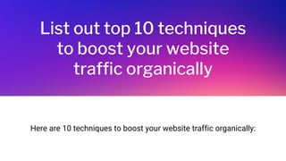 List out top 10 techniques
to boost your website
traffic organically
Here are 10 techniques to boost your website traffic organically:
 
