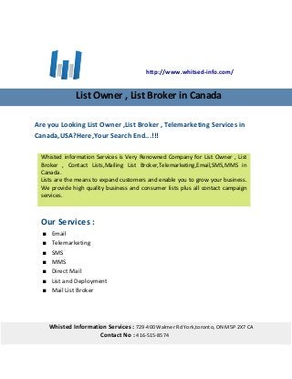 Are you Looking List Owner ,List Broker , Telemarketing Services in
Canada,USA?Here,Your Search End...!!!
Our Services :
 Email
 Telemarketing
 SMS
 MMS
 Direct Mail
 List and Deployment
 Mail List Broker
http://www.whitsed-info.com/
List Owner , List Broker in Canada
Whisted information Services is Very Renowned Company for List Owner , List
Broker , Contact Lists,Mailing List Broker,Telemarketing,Email,SMS,MMS in
Canada.
Lists are the means to expand customers and enable you to grow your business.
We provide high quality business and consumer lists plus all contact campaign
services.
Whisted Information Services : 729-400 Walmer Rd York,toronto, ON M5P 2X7 CA
Contact No : 416-515-8574
 