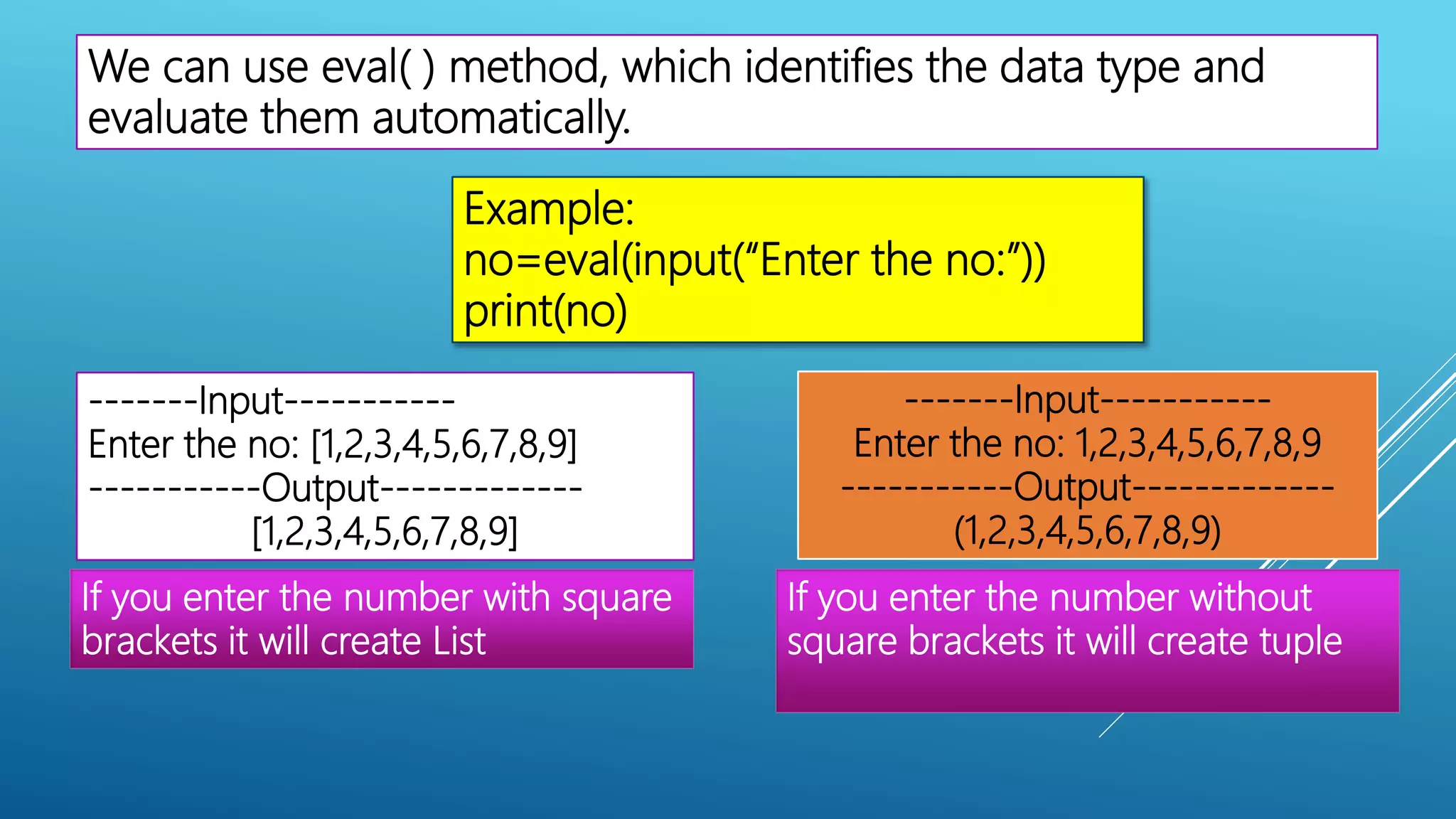We can use eval( ) method, which identifies the data type and
evaluate them automatically.
Example:
no=eval(input(“Enter the no:”))
print(no)
-------Input-----------
Enter the no: [1,2,3,4,5,6,7,8,9]
-----------Output-------------
[1,2,3,4,5,6,7,8,9]
-------Input-----------
Enter the no: 1,2,3,4,5,6,7,8,9
-----------Output-------------
(1,2,3,4,5,6,7,8,9)
If you enter the number with square
brackets it will create List
If you enter the number without
square brackets it will create tuple
 