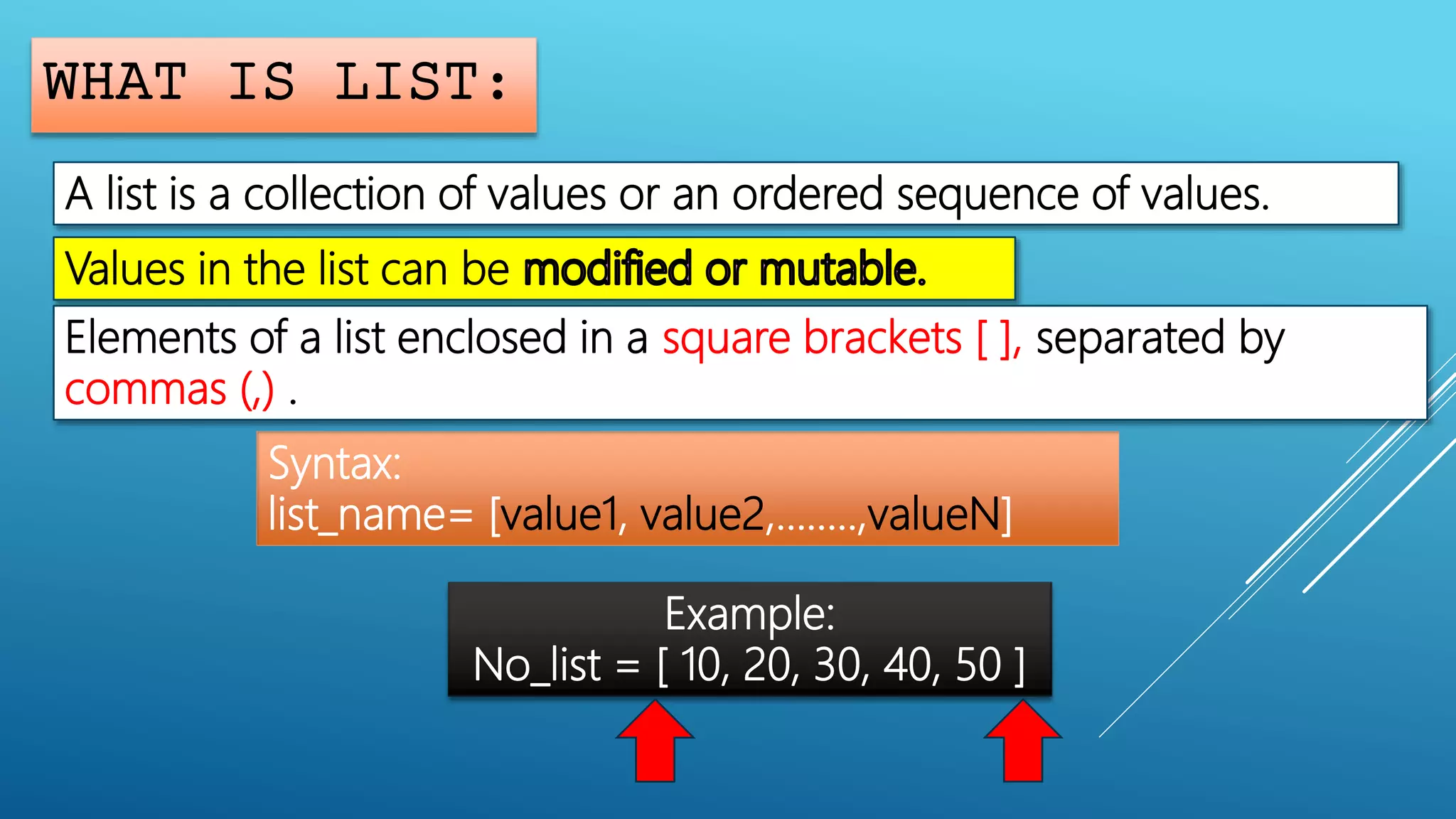 WHAT IS LIST:
A list is a collection of values or an ordered sequence of values.
Values in the list can be
Elements of a list enclosed in a square brackets [ ], separated by
commas (,) .
Syntax:
list_name= [value1, value2,……..,valueN]
Example:
No_list = [ 10, 20, 30, 40, 50 ]
 