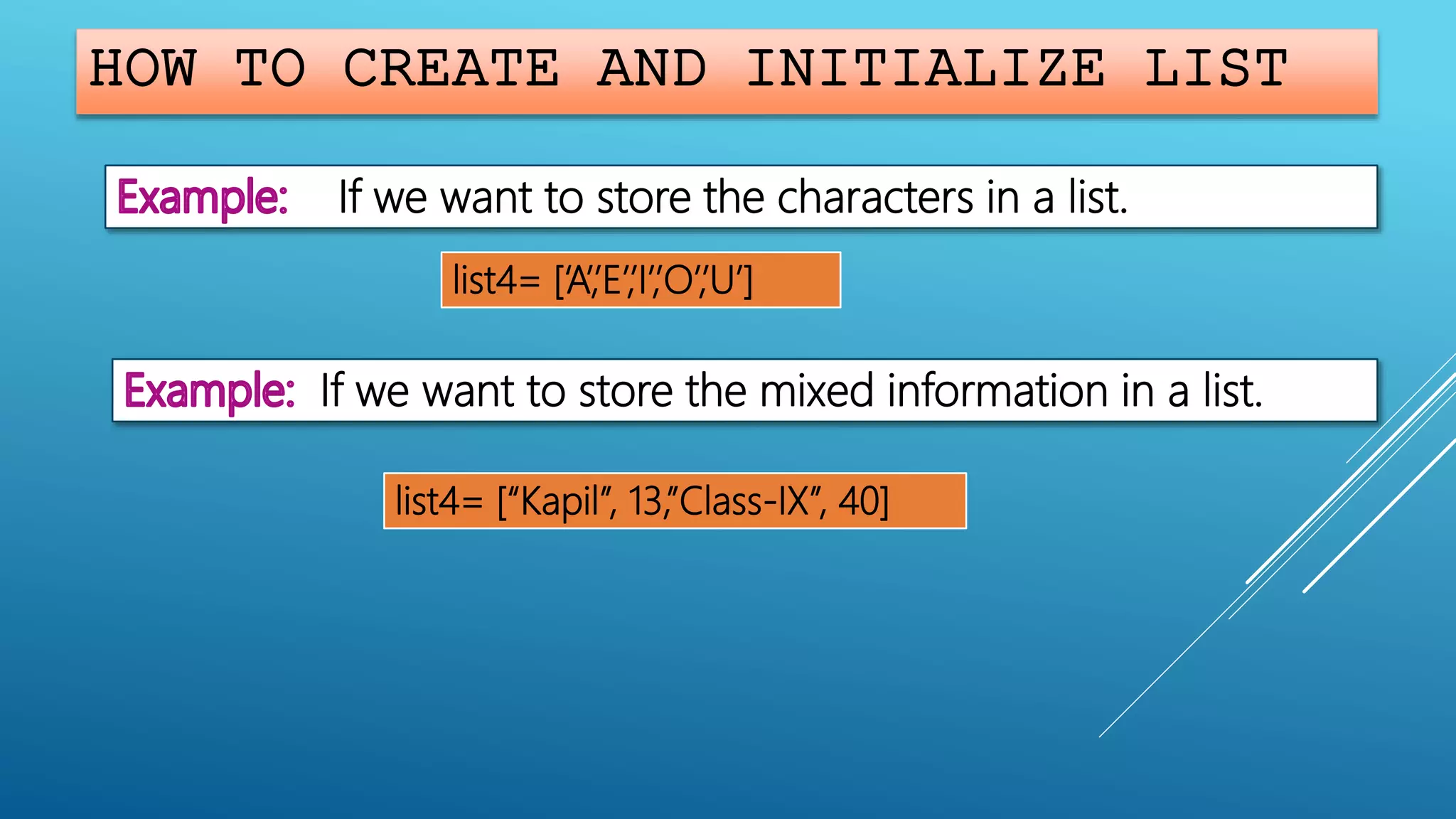 HOW TO CREATE AND INITIALIZE LIST
If we want to store the characters in a list.
list4= [‘A’,’E’,’I’,’O’,’U’]
If we want to store the mixed information in a list.
list4= [“Kapil”, 13,”Class-IX”, 40]
 