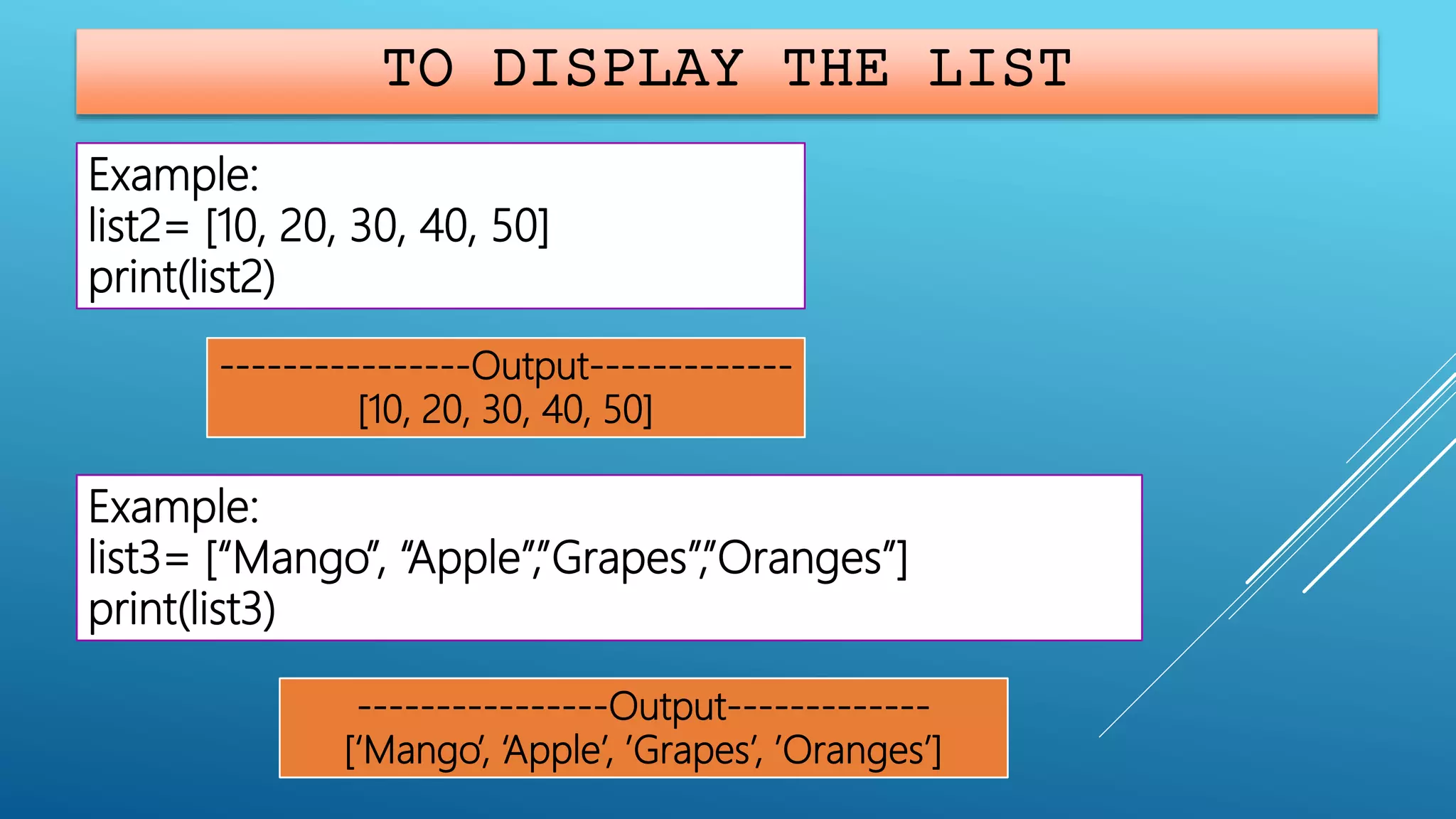 TO DISPLAY THE LIST
Example:
list2= [10, 20, 30, 40, 50]
print(list2)
----------------Output-------------
[10, 20, 30, 40, 50]
Example:
list3= [“Mango”, “Apple”,”Grapes”,”Oranges”]
print(list3)
----------------Output-------------
[‘Mango’, ‘Apple’, ’Grapes’, ’Oranges’]
 