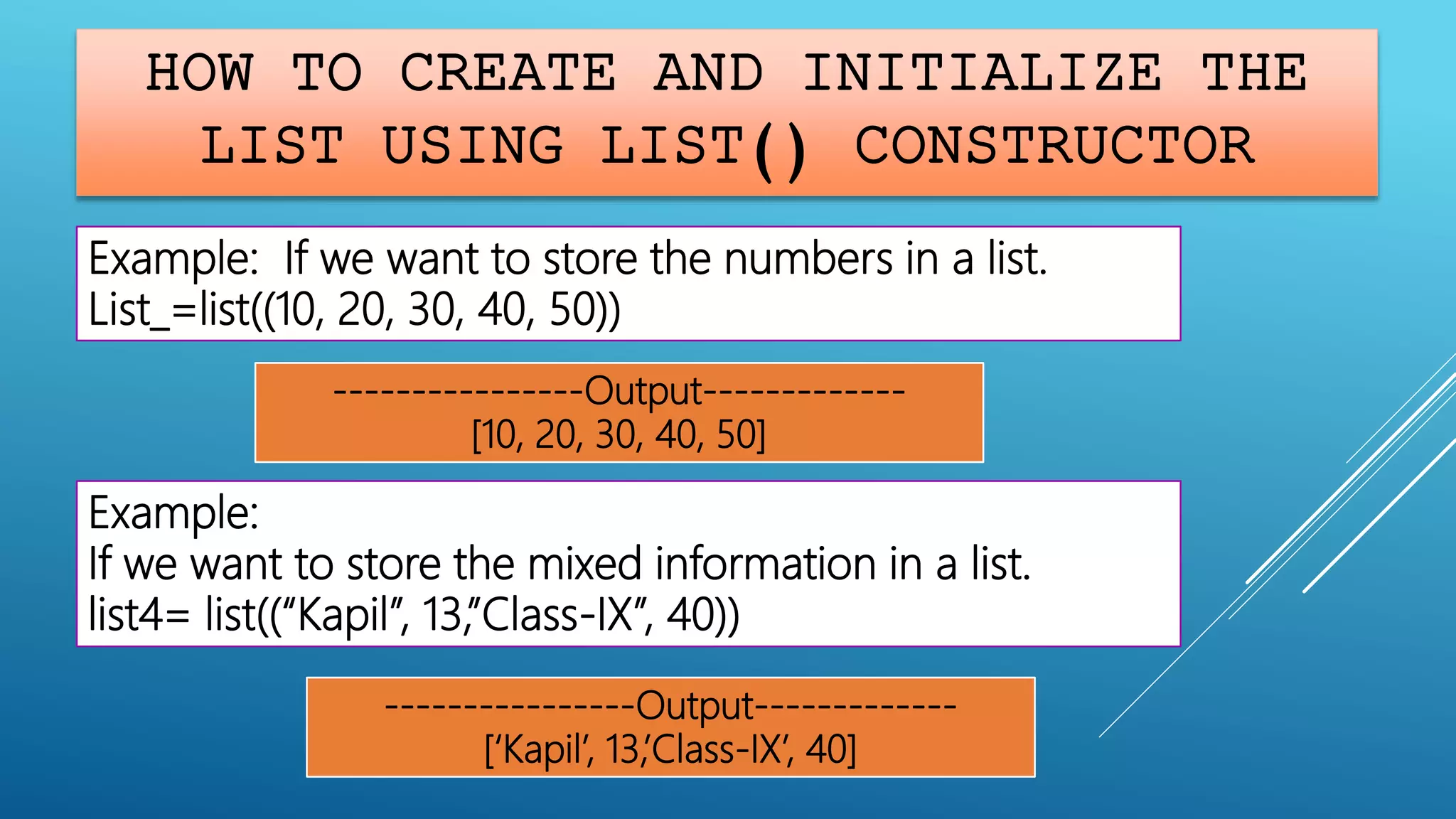 HOW TO CREATE AND INITIALIZE THE
LIST USING LIST() CONSTRUCTOR
Example:
If we want to store the mixed information in a list.
list4= list((“Kapil”, 13,”Class-IX”, 40))
----------------Output-------------
[‘Kapil’, 13,’Class-IX’, 40]
Example: If we want to store the numbers in a list.
List_=list((10, 20, 30, 40, 50))
----------------Output-------------
[10, 20, 30, 40, 50]
 