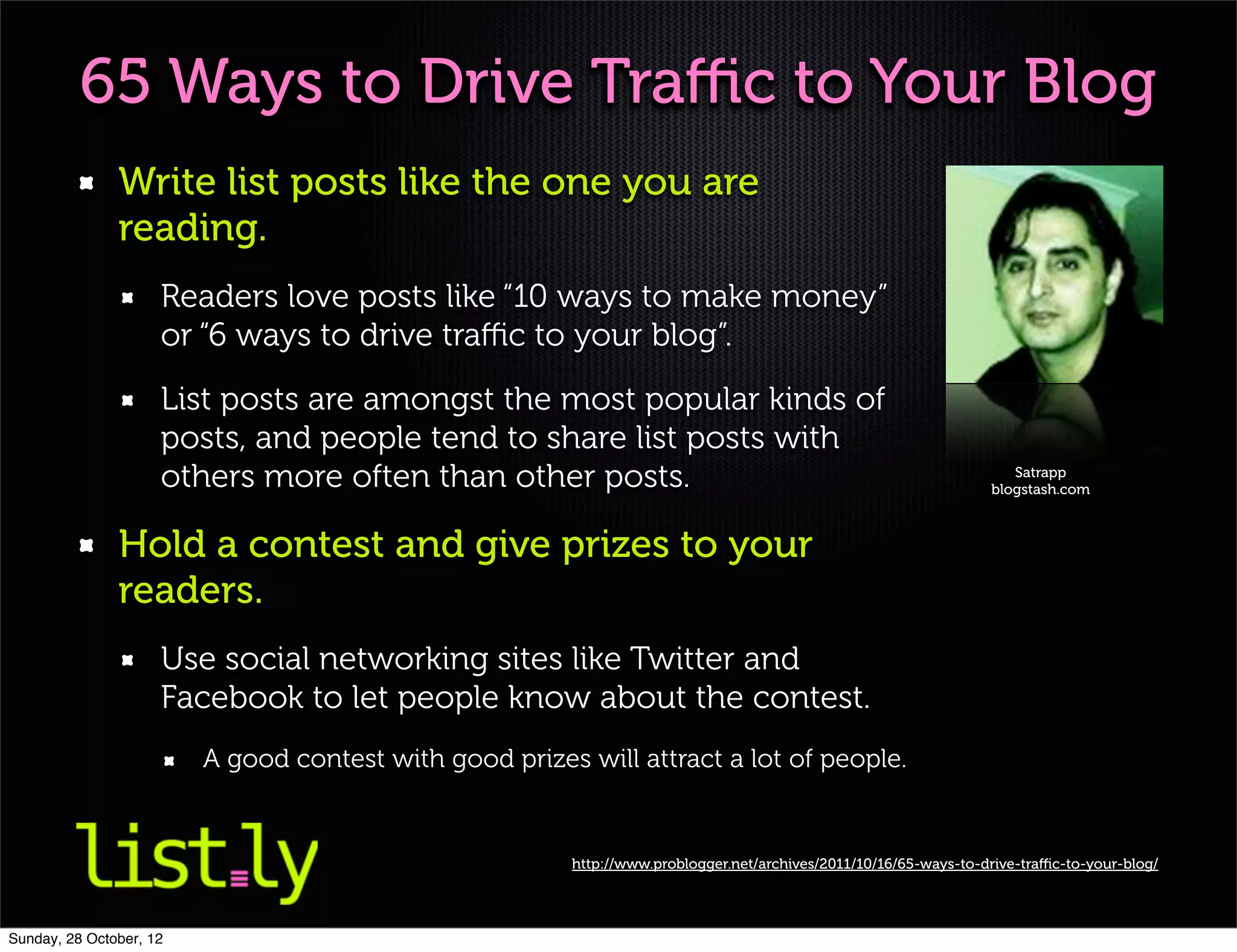 65 Ways to Drive Traﬃc to Your Blog
               Write list posts like the one you are
               reading.
                     Readers love posts like “10 ways to make money”
                     or “6 ways to drive traﬃc to your blog”.
                     List posts are amongst the most popular kinds of
                     posts, and people tend to share list posts with
                     others more often than other posts.                                                             Satrapp
                                                                                                                  blogstash.com



               Hold a contest and give prizes to your
               readers.
                     Use social networking sites like Twitter and
                     Facebook to let people know about the contest.
                         A good contest with good prizes will attract a lot of people.


                                                        http://www.problogger.net/archives/2011/10/16/65-ways-to-drive-traﬃc-to-your-blog/




Sunday, 28 October, 12
 