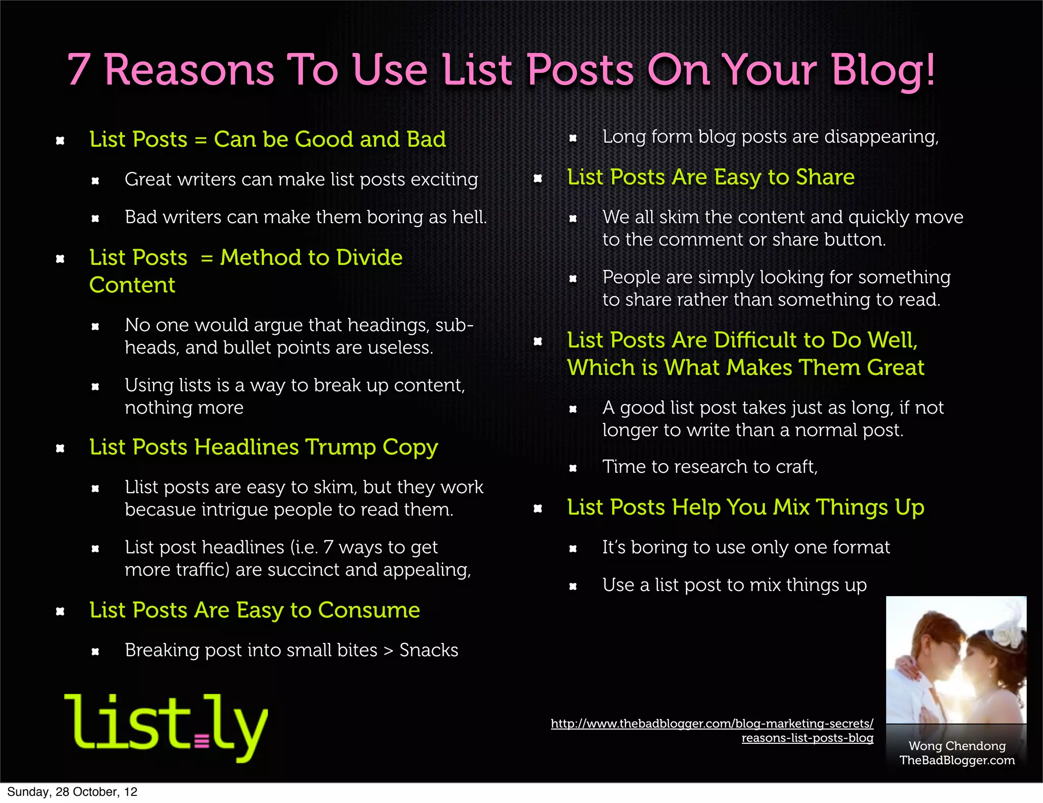 7 Reasons To Use List Posts On Your Blog!
             List Posts = Can be Good and Bad                            Long form blog posts are disappearing,

                   Great writers can make list posts exciting      List Posts Are Easy to Share
                   Bad writers can make them boring as hell.             We all skim the content and quickly move
                                                                         to the comment or share button.
             List Posts = Method to Divide
             Content                                                     People are simply looking for something
                                                                         to share rather than something to read.
                   No one would argue that headings, sub-
                   heads, and bullet points are useless.           List Posts Are Diﬃcult to Do Well,
                                                                   Which is What Makes Them Great
                   Using lists is a way to break up content,
                   nothing more                                          A good list post takes just as long, if not
                                                                         longer to write than a normal post.
             List Posts Headlines Trump Copy
                                                                         Time to research to craft,
                   Llist posts are easy to skim, but they work
                   becasue intrigue people to read them.           List Posts Help You Mix Things Up
                   List post headlines (i.e. 7 ways to get               It’s boring to use only one format
                   more traﬃc) are succinct and appealing,
                                                                         Use a list post to mix things up
             List Posts Are Easy to Consume
                   Breaking post into small bites > Snacks


                                                                 http://www.thebadblogger.com/blog-marketing-secrets/
                                                                                               reasons-list-posts-blog
                                                                                                                          Wong Chendong
                                                                                                                         TheBadBlogger.com

Sunday, 28 October, 12
 
