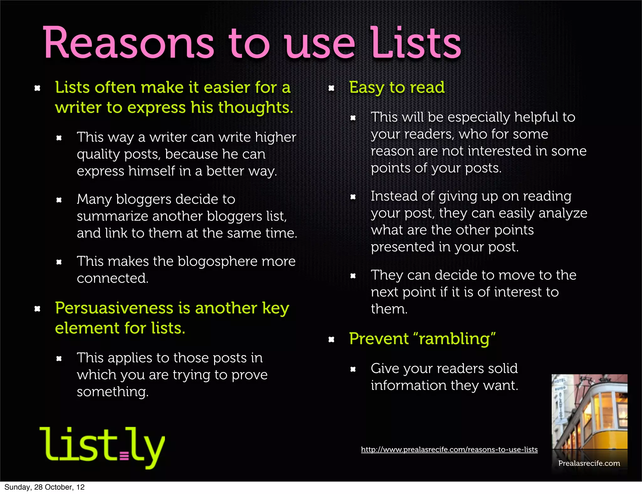 Reasons to use Lists
             Lists often make it easier for a           Easy to read
             writer to express his thoughts.
                                                           This will be especially helpful to
                   This way a writer can write higher      your readers, who for some
                   quality posts, because he can           reason are not interested in some
                   express himself in a better way.        points of your posts.

                   Many bloggers decide to                 Instead of giving up on reading
                   summarize another bloggers list,        your post, they can easily analyze
                   and link to them at the same time.      what are the other points
                                                           presented in your post.
                   This makes the blogosphere more
                   connected.                              They can decide to move to the
                                                           next point if it is of interest to
             Persuasiveness is another key                 them.
             element for lists.
                                                        Prevent “rambling”
                   This applies to those posts in
                   which you are trying to prove           Give your readers solid
                   something.                              information they want.



                                                         http://www.prealasrecife.com/reasons-to-use-lists
                                                                                                             Prealasrecife.com


Sunday, 28 October, 12
 