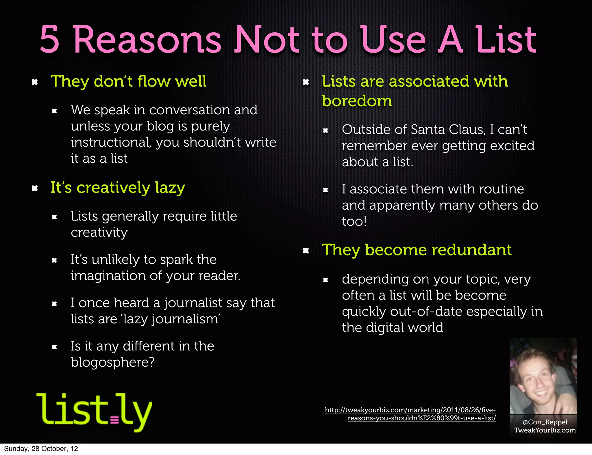 5 Reasons Not to Use A List
             They don’t ﬂow well                        Lists are associated with
                   We speak in conversation and
                                                        boredom
                   unless your blog is purely               Outside of Santa Claus, I can’t
                   instructional, you shouldn’t write       remember ever getting excited
                   it as a list                             about a list.
             It’s creatively lazy                           I associate them with routine
                                                            and apparently many others do
                   Lists generally require little           too!
                   creativity
                                                        They become redundant
                   It’s unlikely to spark the
                   imagination of your reader.              depending on your topic, very
                                                            often a list will be become
                   I once heard a journalist say that
                                                            quickly out-of-date especially in
                   lists are ‘lazy journalism’
                                                            the digital world
                   Is it any diﬀerent in the
                   blogosphere?


                                                        http://tweakyourbiz.com/marketing/2011/08/26/ﬁve-
                                                                reasons-you-shouldn%E2%80%99t-use-a-list/
                                                                                                              @Con_Keppel
                                                                                                            TweakYourBiz.com

Sunday, 28 October, 12
 