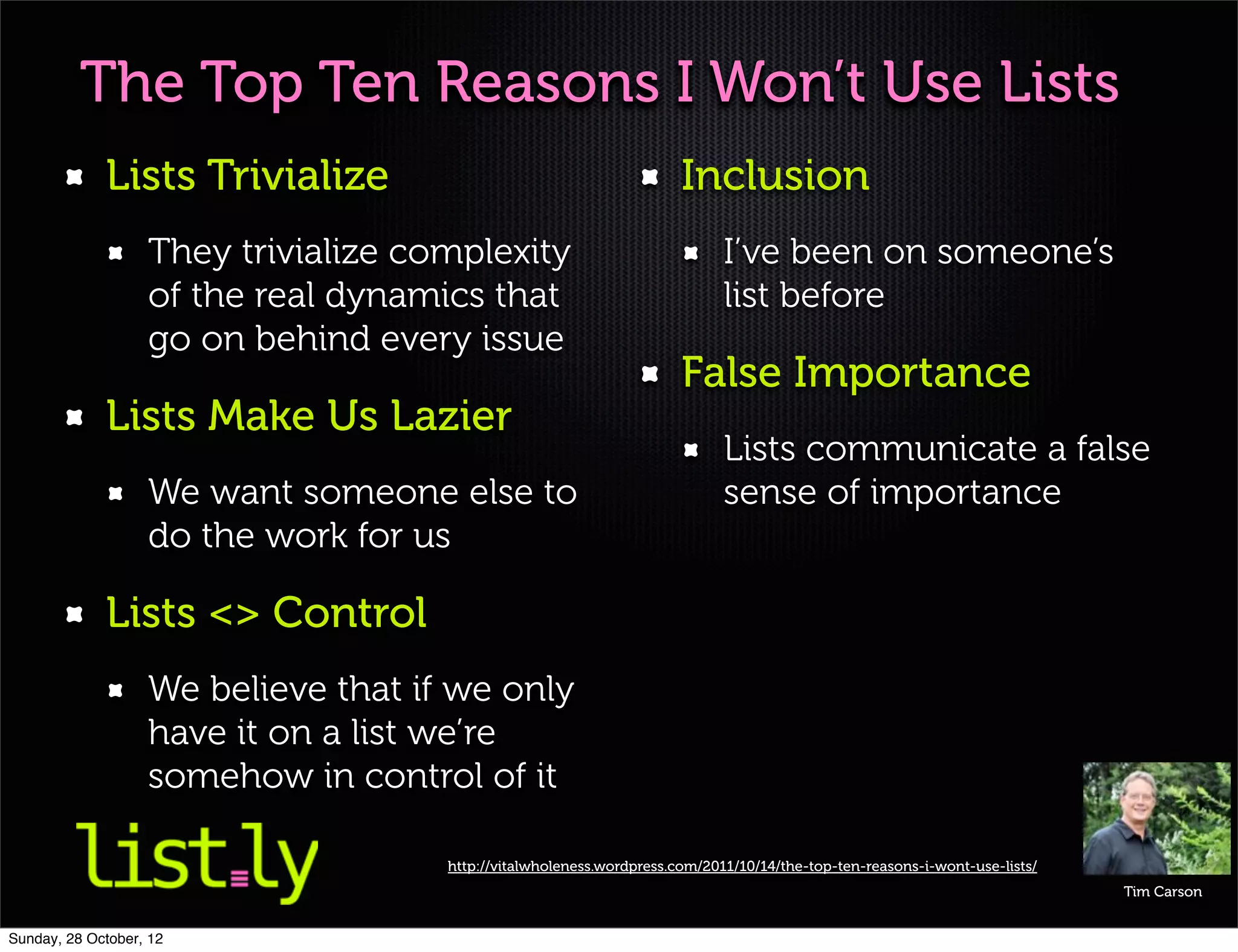 The Top Ten Reasons I Won’t Use Lists
             Lists Trivialize                                         Inclusion
                   They trivialize complexity                               I’ve been on someone’s
                   of the real dynamics that                                list before
                   go on behind every issue
                                                                      False Importance
             Lists Make Us Lazier
                                                                            Lists communicate a false
                   We want someone else to                                  sense of importance
                   do the work for us

             Lists <> Control
                   We believe that if we only
                   have it on a list we’re
                   somehow in control of it

                                     http://vitalwholeness.wordpress.com/2011/10/14/the-top-ten-reasons-i-wont-use-lists/
                                                                                                                            Tim Carson


Sunday, 28 October, 12
 