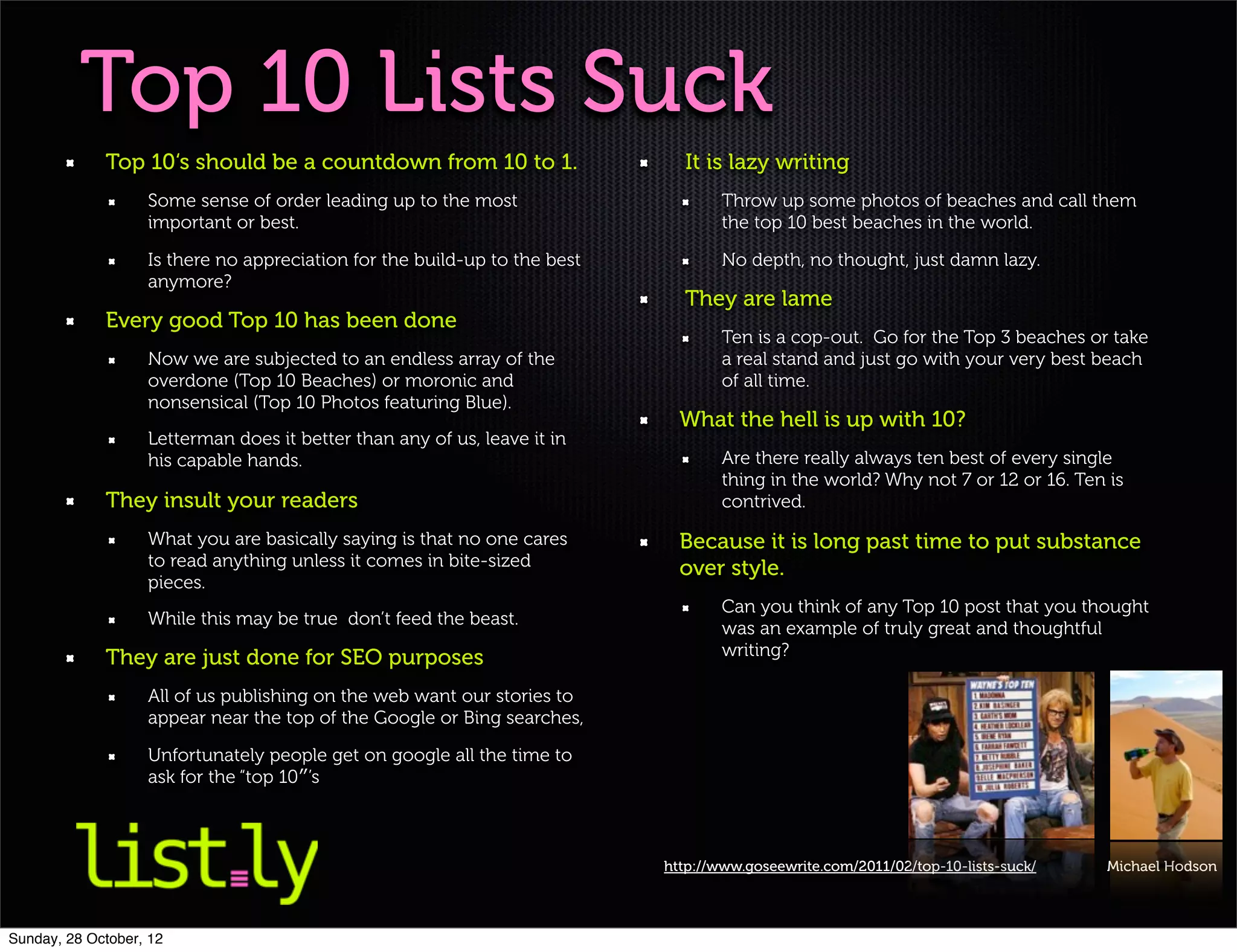 Top 10 Lists Suck
             Top 10‘s should be a countdown from 10 to 1.                    It is lazy writing
                   Some sense of order leading up to the most                      Throw up some photos of beaches and call them
                   important or best.                                              the top 10 best beaches in the world.

                   Is there no appreciation for the build-up to the best           No depth, no thought, just damn lazy.
                   anymore?
                                                                             They are lame
             Every good Top 10 has been done
                                                                                   Ten is a cop-out. Go for the Top 3 beaches or take
                   Now we are subjected to an endless array of the                 a real stand and just go with your very best beach
                   overdone (Top 10 Beaches) or moronic and                        of all time.
                   nonsensical (Top 10 Photos featuring Blue).
                                                                             What the hell is up with 10?
                   Letterman does it better than any of us, leave it in
                   his capable hands.                                              Are there really always ten best of every single
                                                                                   thing in the world? Why not 7 or 12 or 16. Ten is
             They insult your readers                                              contrived.

                   What you are basically saying is that no one cares        Because it is long past time to put substance
                   to read anything unless it comes in bite-sized            over style.
                   pieces.
                                                                                   Can you think of any Top 10 post that you thought
                   While this may be true don’t feed the beast.
                                                                                   was an example of truly great and thoughtful
             They are just done for SEO purposes                                   writing?

                   All of us publishing on the web want our stories to
                   appear near the top of the Google or Bing searches,

                   Unfortunately people get on google all the time to
                   ask for the “top 10″’s



                                                                           http://www.goseewrite.com/2011/02/top-10-lists-suck/   Michael Hodson




Sunday, 28 October, 12
 