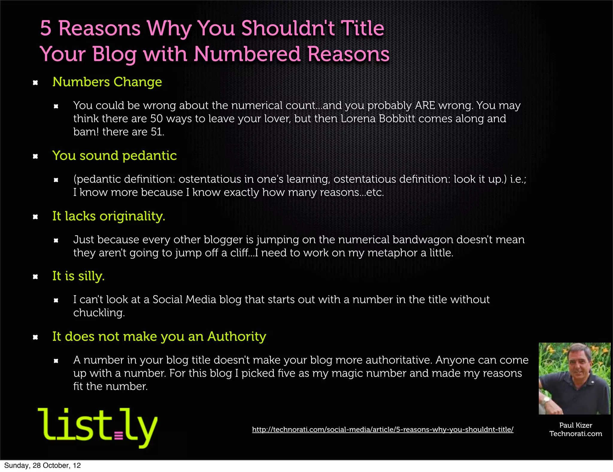 5 Reasons Why You Shouldn't Title
          Your Blog with Numbered Reasons
             Numbers Change
                   You could be wrong about the numerical count...and you probably ARE wrong. You may
                   think there are 50 ways to leave your lover, but then Lorena Bobbitt comes along and
                   bam! there are 51.

             You sound pedantic
                   (pedantic deﬁnition: ostentatious in one's learning, ostentatious deﬁnition: look it up.) i.e.;
                   I know more because I know exactly how many reasons...etc.

             It lacks originality.
                   Just because every other blogger is jumping on the numerical bandwagon doesn't mean
                   they aren't going to jump oﬀ a cliﬀ...I need to work on my metaphor a little.

             It is silly.
                   I can't look at a Social Media blog that starts out with a number in the title without
                   chuckling.

             It does not make you an Authority
                   A number in your blog title doesn't make your blog more authoritative. Anyone can come
                   up with a number. For this blog I picked ﬁve as my magic number and made my reasons
                   ﬁt the number.


                                                                                                                                         Paul Kizer
                                                        http://technorati.com/social-media/article/5-reasons-why-you-shouldnt-title/
                                                                                                                                       Technorati.com



Sunday, 28 October, 12
 
