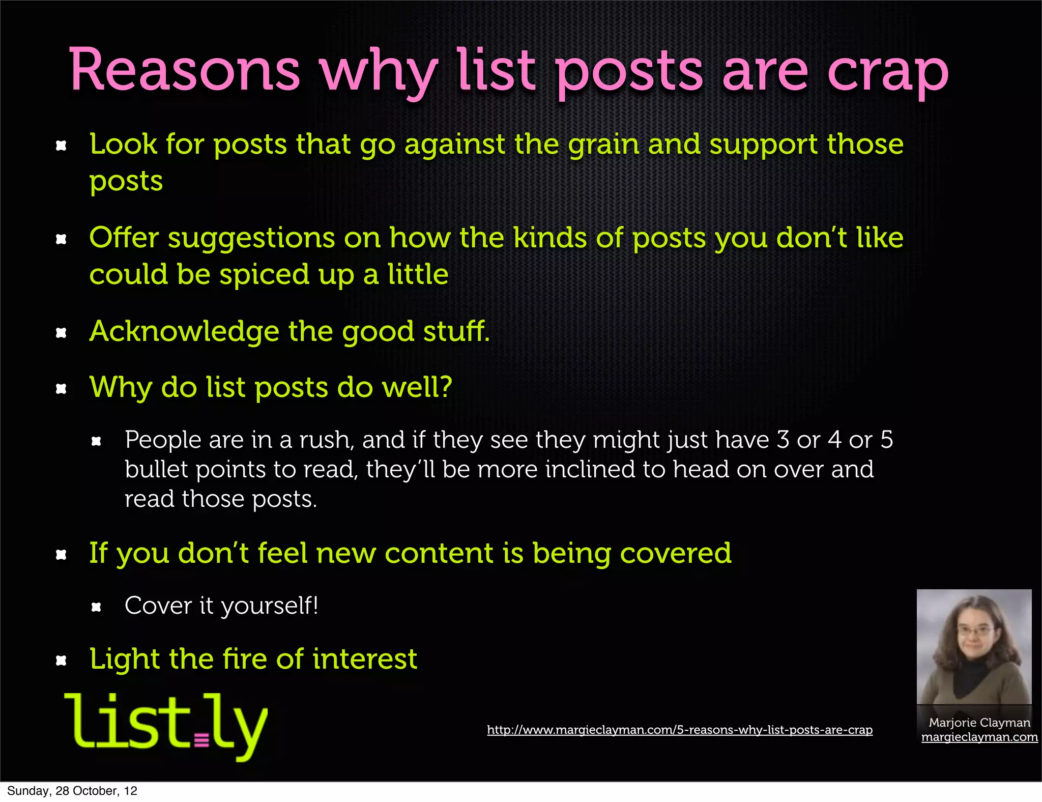 Reasons why list posts are crap
             Look for posts that go against the grain and support those
             posts
             Oﬀer suggestions on how the kinds of posts you don’t like
             could be spiced up a little
             Acknowledge the good stuﬀ.
             Why do list posts do well?
                   People are in a rush, and if they see they might just have 3 or 4 or 5
                   bullet points to read, they’ll be more inclined to head on over and
                   read those posts.

             If you don’t feel new content is being covered
                   Cover it yourself!

             Light the ﬁre of interest
                                                                                                                     Marjorie Clayman
                                                   http://www.margieclayman.com/5-reasons-why-list-posts-are-crap
                                                                                                                    margieclayman.com



Sunday, 28 October, 12
 