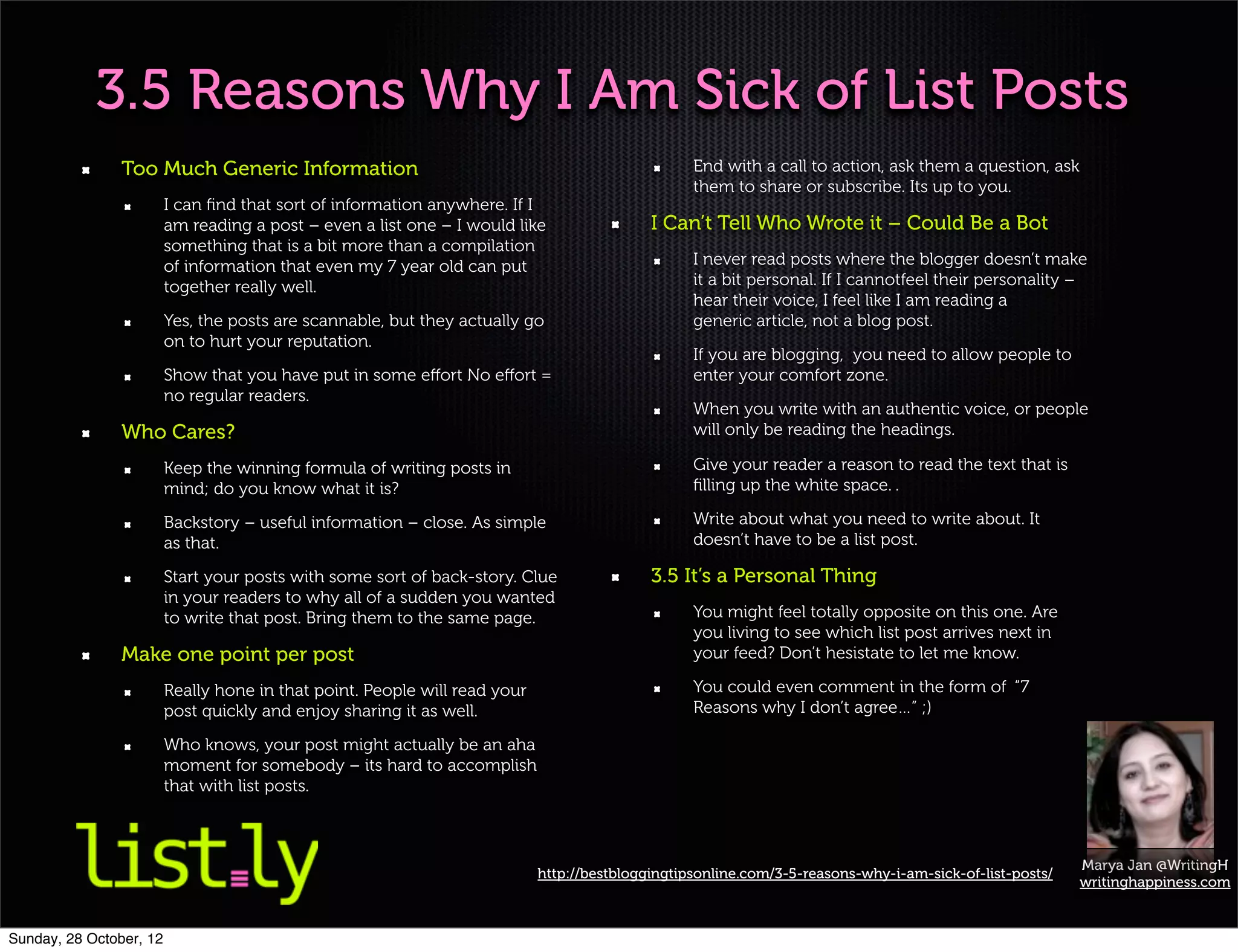3.5 Reasons Why I Am Sick of List Posts
                Too Much Generic Information                                                      End with a call to action, ask them a question, ask
                                                                                                  them to share or subscribe. Its up to you.
                         I can ﬁnd that sort of information anywhere. If I
                         am reading a post – even a list one – I would like                 I Can’t Tell Who Wrote it – Could Be a Bot
                         something that is a bit more than a compilation
                         of information that even my 7 year old can put                           I never read posts where the blogger doesn’t make
                         together really well.                                                    it a bit personal. If I cannotfeel their personality –
                                                                                                  hear their voice, I feel like I am reading a
                         Yes, the posts are scannable, but they actually go                       generic article, not a blog post.
                         on to hurt your reputation.
                                                                                                  If you are blogging, you need to allow people to
                         Show that you have put in some eﬀort No eﬀort =                          enter your comfort zone.
                         no regular readers.
                                                                                                  When you write with an authentic voice, or people
                Who Cares?                                                                        will only be reading the headings.

                         Keep the winning formula of writing posts in                             Give your reader a reason to read the text that is
                         mind; do you know what it is?                                            ﬁlling up the white space. .

                         Backstory – useful information – close. As simple                        Write about what you need to write about. It
                         as that.                                                                 doesn’t have to be a list post.

                         Start your posts with some sort of back-story. Clue                3.5 It’s a Personal Thing
                         in your readers to why all of a sudden you wanted
                         to write that post. Bring them to the same page.                         You might feel totally opposite on this one. Are
                                                                                                  you living to see which list post arrives next in
                Make one point per post                                                           your feed? Don’t hesistate to let me know.

                         Really hone in that point. People will read your                         You could even comment in the form of “7
                         post quickly and enjoy sharing it as well.                               Reasons why I don’t agree…” ;)

                         Who knows, your post might actually be an aha
                         moment for somebody – its hard to accomplish
                         that with list posts.



                                                                                                                                                         Marya Jan @WritingH
                                                                            http://bestbloggingtipsonline.com/3-5-reasons-why-i-am-sick-of-list-posts/
                                                                                                                                                         writinghappiness.com


Sunday, 28 October, 12
 