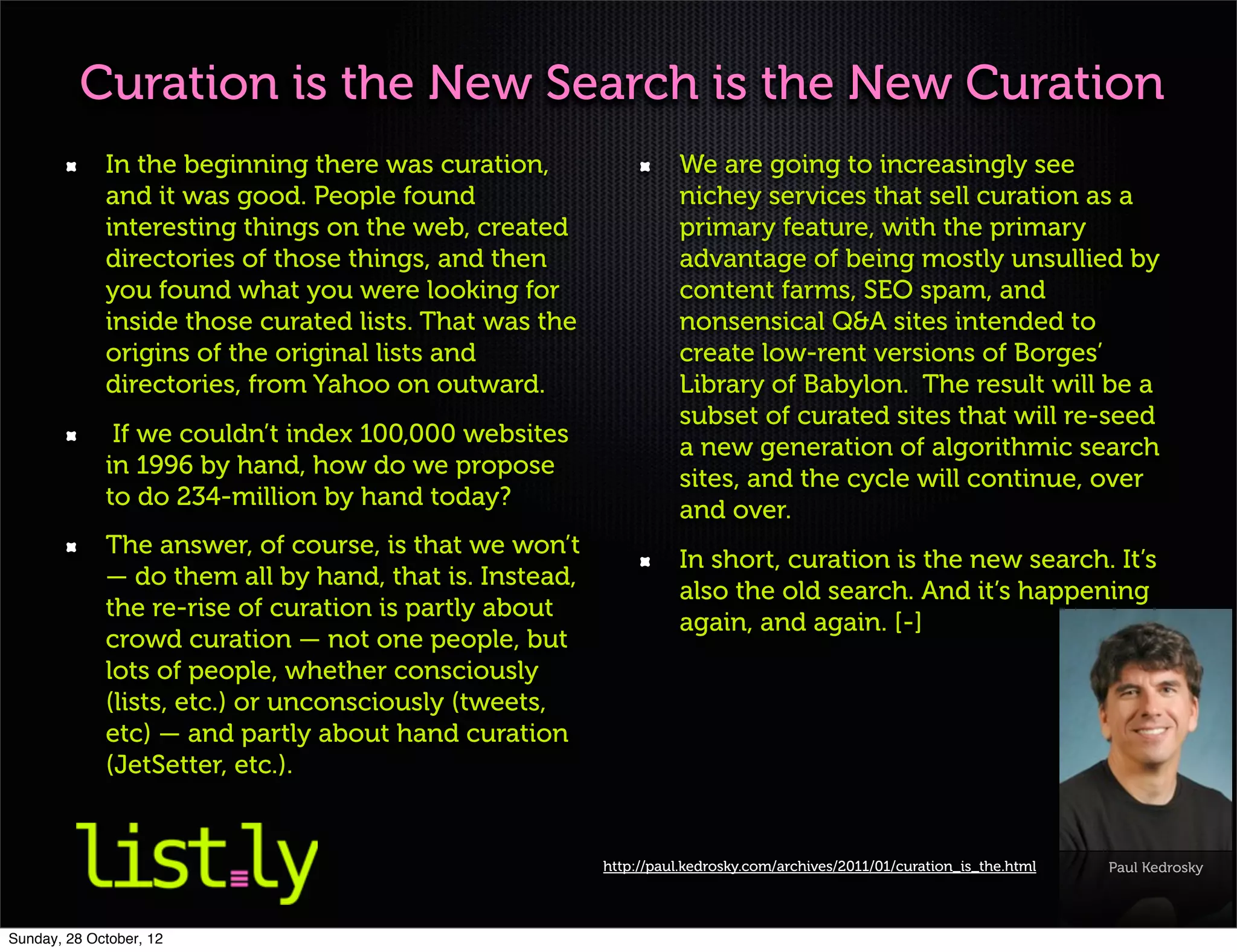 Curation is the New Search is the New Curation
             In the beginning there was curation,                 We are going to increasingly see
             and it was good. People found                        nichey services that sell curation as a
             interesting things on the web, created               primary feature, with the primary
             directories of those things, and then                advantage of being mostly unsullied by
             you found what you were looking for                  content farms, SEO spam, and
             inside those curated lists. That was the             nonsensical Q&A sites intended to
             origins of the original lists and                    create low-rent versions of Borges’
             directories, from Yahoo on outward.                  Library of Babylon. The result will be a
                                                                  subset of curated sites that will re-seed
              If we couldn’t index 100,000 websites
                                                                  a new generation of algorithmic search
             in 1996 by hand, how do we propose
                                                                  sites, and the cycle will continue, over
             to do 234-million by hand today?
                                                                  and over.
             The answer, of course, is that we won’t
                                                                  In short, curation is the new search. It’s
             — do them all by hand, that is. Instead,
                                                                  also the old search. And it’s happening
             the re-rise of curation is partly about
                                                                  again, and again. [-]
             crowd curation — not one people, but
             lots of people, whether consciously
             (lists, etc.) or unconsciously (tweets,
             etc) — and partly about hand curation
             (JetSetter, etc.).


                                                        http://paul.kedrosky.com/archives/2011/01/curation_is_the.html   Paul Kedrosky



Sunday, 28 October, 12
 