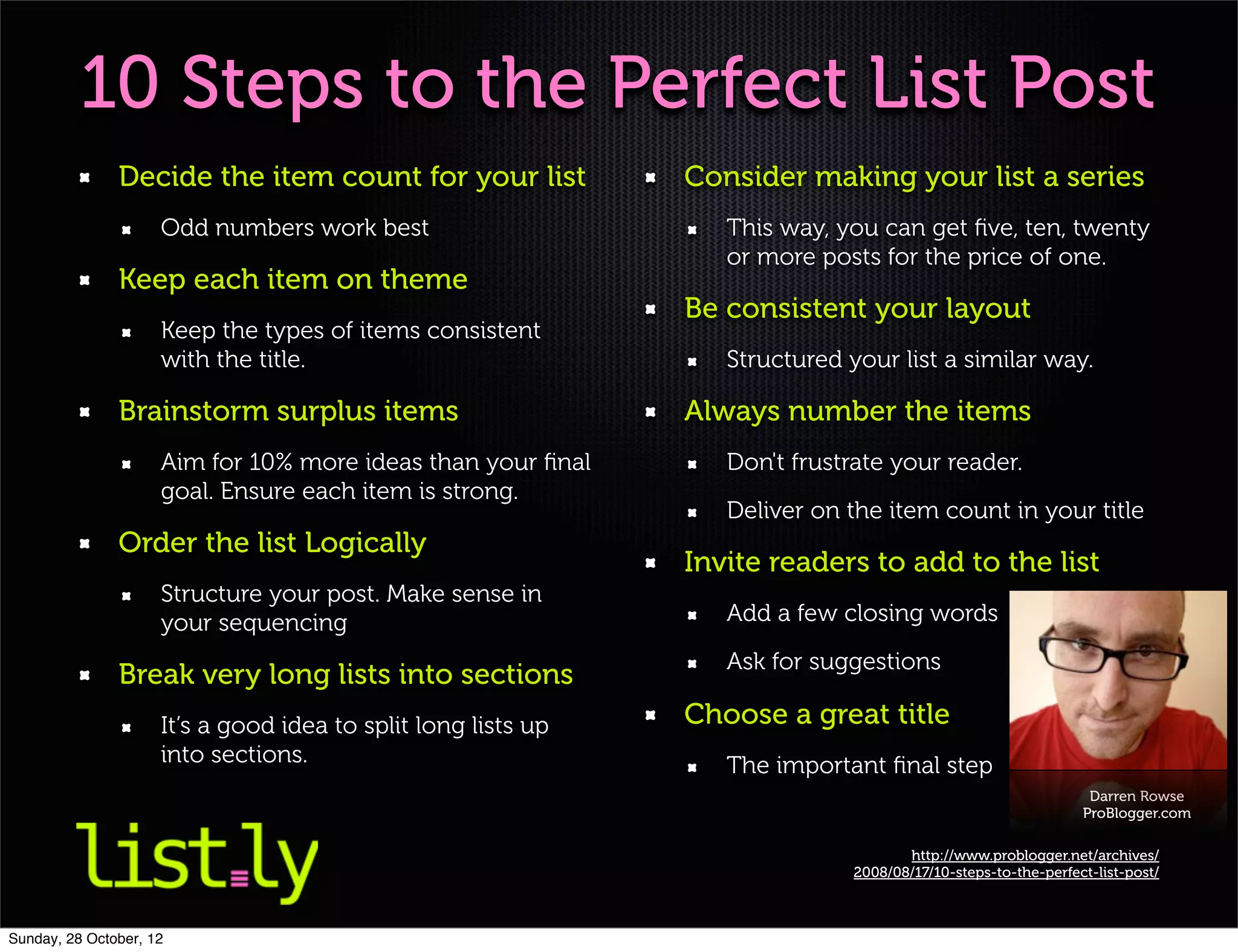 10 Steps to the Perfect List Post
               Decide the item count for your list             Consider making your list a series
                     Odd numbers work best                        This way, you can get ﬁve, ten, twenty
                                                                  or more posts for the price of one.
               Keep each item on theme
                                                               Be consistent your layout
                     Keep the types of items consistent
                     with the title.                              Structured your list a similar way.

               Brainstorm surplus items                        Always number the items
                     Aim for 10% more ideas than your ﬁnal        Don't frustrate your reader.
                     goal. Ensure each item is strong.
                                                                  Deliver on the item count in your title
               Order the list Logically
                                                               Invite readers to add to the list
                     Structure your post. Make sense in
                     your sequencing                              Add a few closing words
                                                                  Ask for suggestions
               Break very long lists into sections
                     It’s a good idea to split long lists up   Choose a great title
                     into sections.                               The important ﬁnal step
                                                                                                                Darren Rowse
                                                                                                               ProBlogger.com

                                                                                     http://www.problogger.net/archives/
                                                                              2008/08/17/10-steps-to-the-perfect-list-post/



Sunday, 28 October, 12
 