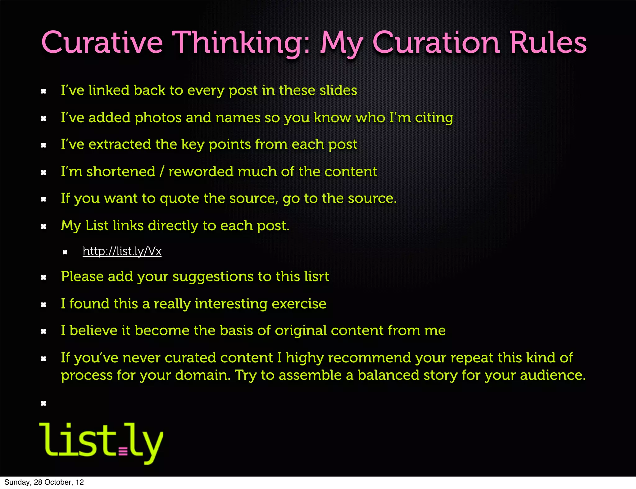 Curative Thinking: My Curation Rules
               I’ve linked back to every post in these slides
               I’ve added photos and names so you know who I’m citing
               I’ve extracted the key points from each post
               I’m shortened / reworded much of the content
               If you want to quote the source, go to the source.
               My List links directly to each post.
                     http://list.ly/Vx

               Please add your suggestions to this lisrt
               I found this a really interesting exercise
               I believe it become the basis of original content from me
               If you’ve never curated content I highy recommend your repeat this kind of
               process for your domain. Try to assemble a balanced story for your audience.




Sunday, 28 October, 12
 