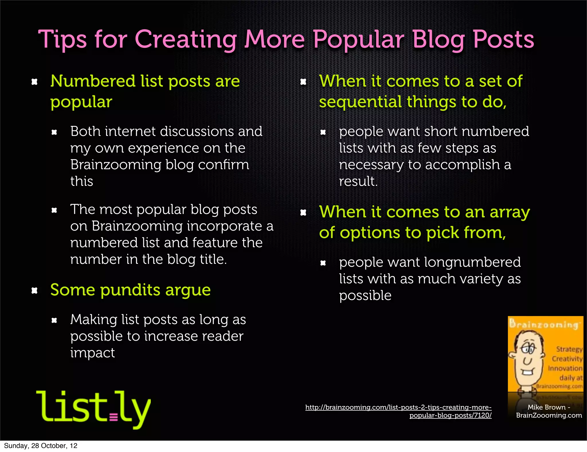 Tips for Creating More Popular Blog Posts
             Numbered list posts are                   When it comes to a set of
             popular                                   sequential things to do,
                   Both internet discussions and             people want short numbered
                   my own experience on the                  lists with as few steps as
                   Brainzooming blog conﬁrm                  necessary to accomplish a
                   this                                      result.
                   The most popular blog posts         When it comes to an array
                   on Brainzooming incorporate a
                                                       of options to pick from,
                   numbered list and feature the
                   number in the blog title.                 people want longnumbered
                                                             lists with as much variety as
             Some pundits argue                              possible
                   Making list posts as long as
                   possible to increase reader
                   impact


                                                   http://brainzooming.com/list-posts-2-tips-creating-more-       Mike Brown -
                                                                                  popular-blog-posts/7120/    BrainZoooming.com



Sunday, 28 October, 12
 