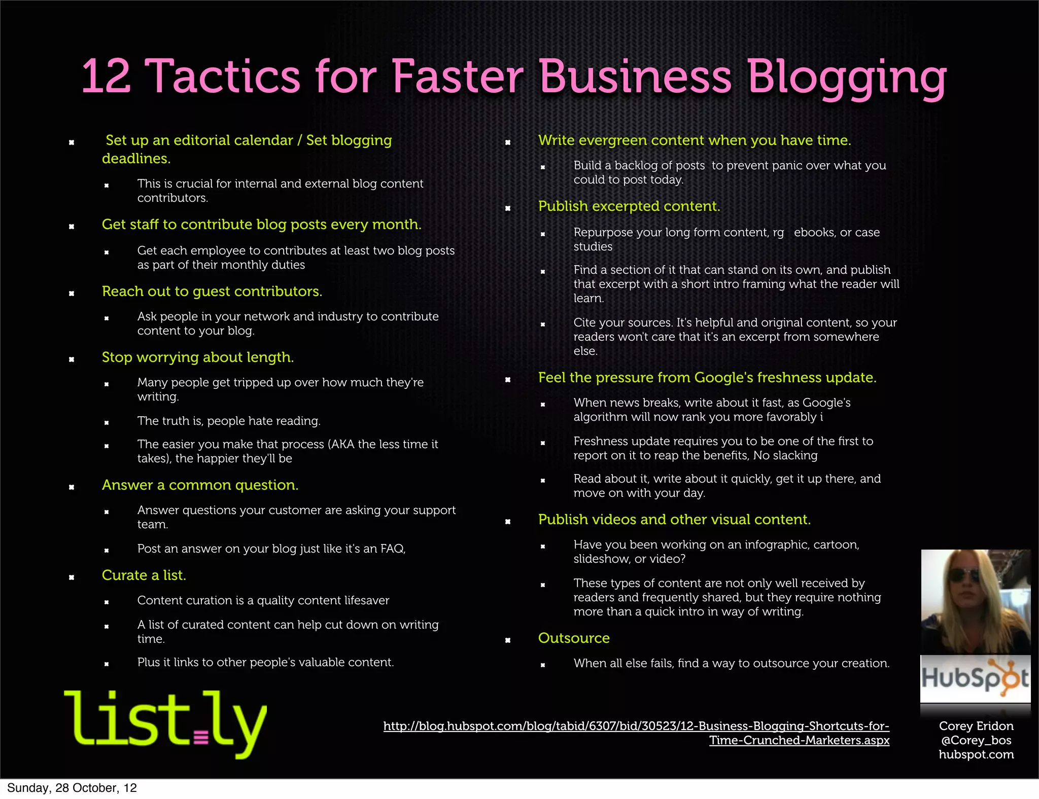 12 Tactics for Faster Business Blogging
                Set up an editorial calendar / Set blogging                                     Write evergreen content when you have time.
                deadlines.                                                                            Build a backlog of posts to prevent panic over what you
                         This is crucial for internal and external blog content                       could to post today.
                         contributors.
                                                                                                Publish excerpted content.
                Get staﬀ to contribute blog posts every month.                                        Repurpose your long form content, rg ebooks, or case
                         Get each employee to contributes at least two blog posts                     studies
                         as part of their monthly duties                                              Find a section of it that can stand on its own, and publish
                                                                                                      that excerpt with a short intro framing what the reader will
                Reach out to guest contributors.                                                      learn.
                         Ask people in your network and industry to contribute                        Cite your sources. It's helpful and original content, so your
                         content to your blog.                                                        readers won't care that it's an excerpt from somewhere
                                                                                                      else.
                Stop worrying about length.
                         Many people get tripped up over how much they're                       Feel the pressure from Google's freshness update.
                         writing.                                                                     When news breaks, write about it fast, as Google's
                         The truth is, people hate reading.                                           algorithm will now rank you more favorably i

                         The easier you make that process (AKA the less time it                       Freshness update requires you to be one of the ﬁrst to
                         takes), the happier they'll be                                               report on it to reap the beneﬁts, No slacking
                                                                                                      Read about it, write about it quickly, get it up there, and
                Answer a common question.                                                             move on with your day.
                         Answer questions your customer are asking your support
                         team.                                                                  Publish videos and other visual content.
                         Post an answer on your blog just like it's an FAQ,                           Have you been working on an infographic, cartoon,
                                                                                                      slideshow, or video?
                Curate a list.                                                                        These types of content are not only well received by
                         Content curation is a quality content lifesaver                              readers and frequently shared, but they require nothing
                                                                                                      more than a quick intro in way of writing.
                         A list of curated content can help cut down on writing
                         time.                                                                  Outsource
                         Plus it links to other people's valuable content.                            When all else fails, ﬁnd a way to outsource your creation.




                                                                       http://blog.hubspot.com/blog/tabid/6307/bid/30523/12-Business-Blogging-Shortcuts-for-          Corey Eridon
                                                                                                                             Time-Crunched-Marketers.aspx             @Corey_bos
                                                                                                                                                                      hubspot.com

Sunday, 28 October, 12
 