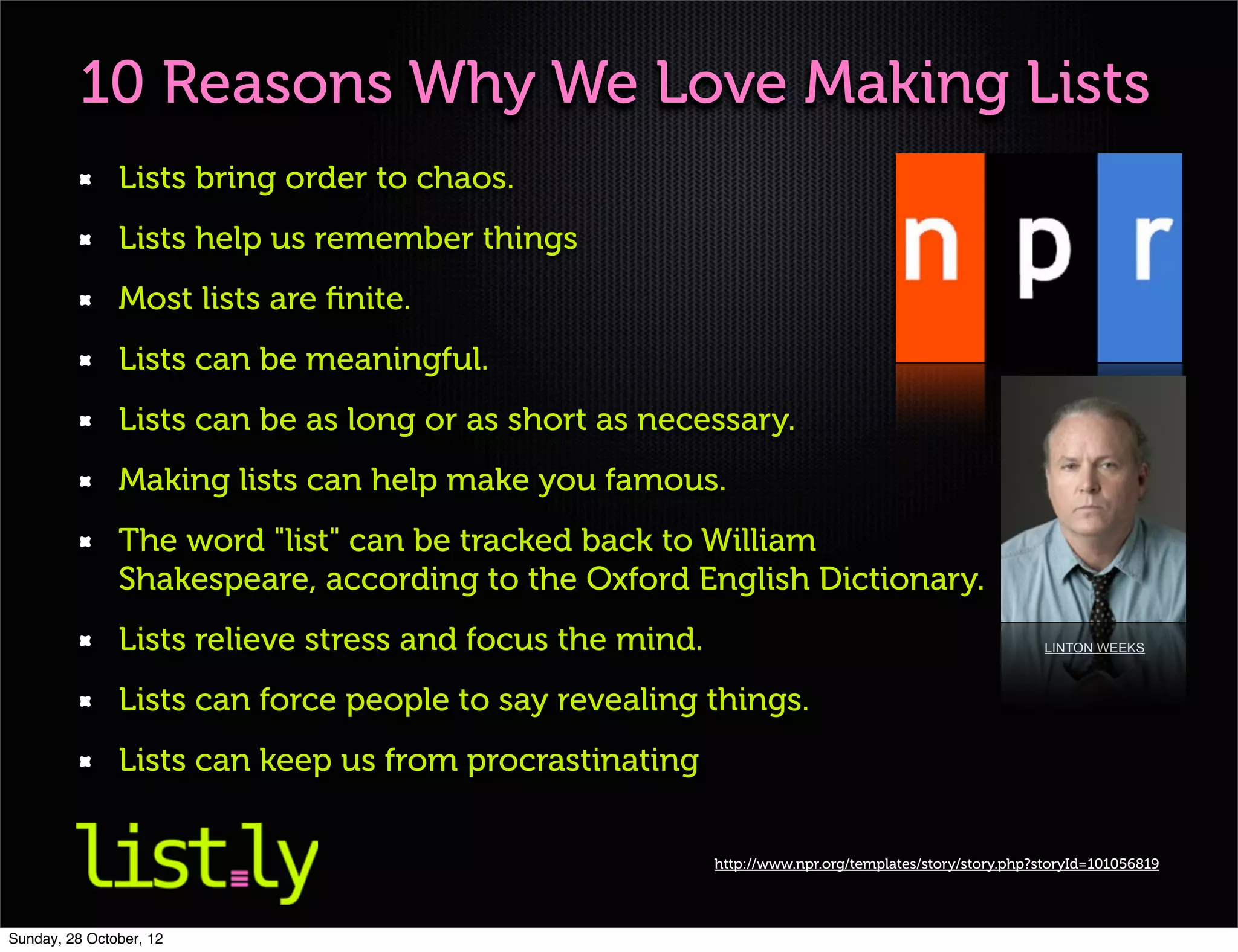10 Reasons Why We Love Making Lists
               Lists bring order to chaos.
               Lists help us remember things
               Most lists are ﬁnite.
               Lists can be meaningful.
               Lists can be as long or as short as necessary.
               Making lists can help make you famous.
               The word "list" can be tracked back to William
               Shakespeare, according to the Oxford English Dictionary.
               Lists relieve stress and focus the mind.                                                 LINTON WEEKS



               Lists can force people to say revealing things.
               Lists can keep us from procrastinating


                                                          http://www.npr.org/templates/story/story.php?storyId=101056819




Sunday, 28 October, 12
 