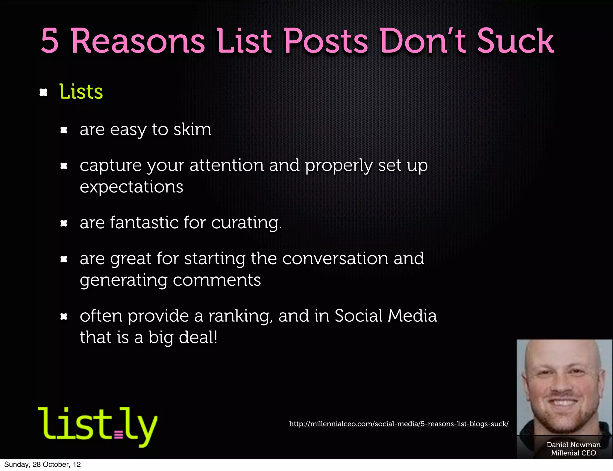 5 Reasons List Posts Don’t Suck
               Lists
                     are easy to skim

                     capture your attention and properly set up
                     expectations

                     are fantastic for curating.

                     are great for starting the conversation and
                     generating comments

                     often provide a ranking, and in Social Media
                     that is a big deal!



                                                   http://millennialceo.com/social-media/5-reasons-list-blogs-suck/

                                                                                                                      Daniel Newman
                                                                                                                       Millenial CEO
Sunday, 28 October, 12
 