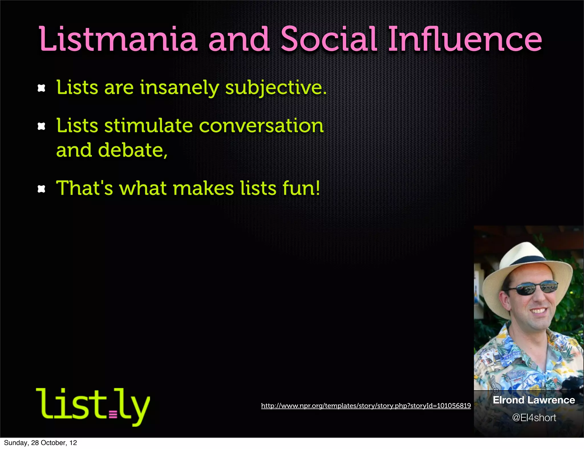 Listmania and Social Inﬂuence
               Lists are insanely subjective.
               Lists stimulate conversation
               and debate,
               That's what makes lists fun!




                                     http://www.npr.org/templates/story/story.php?storyId=101056819
                                                                                                      Elrond Lawrence
                                                                                                         @El4short

Sunday, 28 October, 12
 