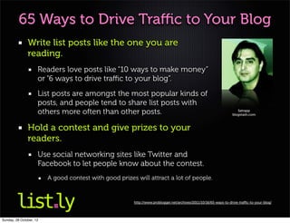 65 Ways to Drive Traﬃc to Your Blog
               Write list posts like the one you are
               reading.
                     Readers love posts like “10 ways to make money”
                     or “6 ways to drive traﬃc to your blog”.
                     List posts are amongst the most popular kinds of
                     posts, and people tend to share list posts with
                     others more often than other posts.                                                             Satrapp
                                                                                                                  blogstash.com



               Hold a contest and give prizes to your
               readers.
                     Use social networking sites like Twitter and
                     Facebook to let people know about the contest.
                         A good contest with good prizes will attract a lot of people.


                                                        http://www.problogger.net/archives/2011/10/16/65-ways-to-drive-traﬃc-to-your-blog/




Sunday, 28 October, 12
 