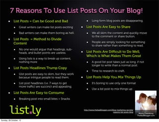 7 Reasons To Use List Posts On Your Blog!
             List Posts = Can be Good and Bad                            Long form blog posts are disappearing,

                   Great writers can make list posts exciting      List Posts Are Easy to Share
                   Bad writers can make them boring as hell.             We all skim the content and quickly move
                                                                         to the comment or share button.
             List Posts = Method to Divide
             Content                                                     People are simply looking for something
                                                                         to share rather than something to read.
                   No one would argue that headings, sub-
                   heads, and bullet points are useless.           List Posts Are Diﬃcult to Do Well,
                                                                   Which is What Makes Them Great
                   Using lists is a way to break up content,
                   nothing more                                          A good list post takes just as long, if not
                                                                         longer to write than a normal post.
             List Posts Headlines Trump Copy
                                                                         Time to research to craft,
                   Llist posts are easy to skim, but they work
                   becasue intrigue people to read them.           List Posts Help You Mix Things Up
                   List post headlines (i.e. 7 ways to get               It’s boring to use only one format
                   more traﬃc) are succinct and appealing,
                                                                         Use a list post to mix things up
             List Posts Are Easy to Consume
                   Breaking post into small bites > Snacks


                                                                 http://www.thebadblogger.com/blog-marketing-secrets/
                                                                                               reasons-list-posts-blog
                                                                                                                          Wong Chendong
                                                                                                                         TheBadBlogger.com

Sunday, 28 October, 12
 