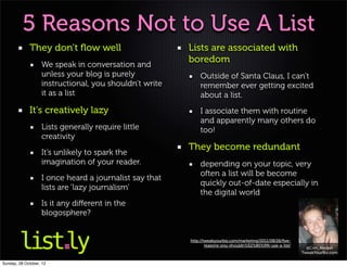 5 Reasons Not to Use A List
             They don’t ﬂow well                        Lists are associated with
                   We speak in conversation and
                                                        boredom
                   unless your blog is purely               Outside of Santa Claus, I can’t
                   instructional, you shouldn’t write       remember ever getting excited
                   it as a list                             about a list.
             It’s creatively lazy                           I associate them with routine
                                                            and apparently many others do
                   Lists generally require little           too!
                   creativity
                                                        They become redundant
                   It’s unlikely to spark the
                   imagination of your reader.              depending on your topic, very
                                                            often a list will be become
                   I once heard a journalist say that
                                                            quickly out-of-date especially in
                   lists are ‘lazy journalism’
                                                            the digital world
                   Is it any diﬀerent in the
                   blogosphere?


                                                        http://tweakyourbiz.com/marketing/2011/08/26/ﬁve-
                                                                reasons-you-shouldn%E2%80%99t-use-a-list/
                                                                                                              @Con_Keppel
                                                                                                            TweakYourBiz.com

Sunday, 28 October, 12
 