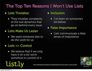 The Top Ten Reasons I Won’t Use Lists
             Lists Trivialize                                         Inclusion
                   They trivialize complexity                               I’ve been on someone’s
                   of the real dynamics that                                list before
                   go on behind every issue
                                                                      False Importance
             Lists Make Us Lazier
                                                                            Lists communicate a false
                   We want someone else to                                  sense of importance
                   do the work for us

             Lists <> Control
                   We believe that if we only
                   have it on a list we’re
                   somehow in control of it

                                     http://vitalwholeness.wordpress.com/2011/10/14/the-top-ten-reasons-i-wont-use-lists/
                                                                                                                            Tim Carson


Sunday, 28 October, 12
 