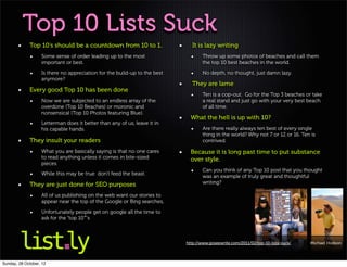 Top 10 Lists Suck
             Top 10‘s should be a countdown from 10 to 1.                    It is lazy writing
                   Some sense of order leading up to the most                      Throw up some photos of beaches and call them
                   important or best.                                              the top 10 best beaches in the world.

                   Is there no appreciation for the build-up to the best           No depth, no thought, just damn lazy.
                   anymore?
                                                                             They are lame
             Every good Top 10 has been done
                                                                                   Ten is a cop-out. Go for the Top 3 beaches or take
                   Now we are subjected to an endless array of the                 a real stand and just go with your very best beach
                   overdone (Top 10 Beaches) or moronic and                        of all time.
                   nonsensical (Top 10 Photos featuring Blue).
                                                                             What the hell is up with 10?
                   Letterman does it better than any of us, leave it in
                   his capable hands.                                              Are there really always ten best of every single
                                                                                   thing in the world? Why not 7 or 12 or 16. Ten is
             They insult your readers                                              contrived.

                   What you are basically saying is that no one cares        Because it is long past time to put substance
                   to read anything unless it comes in bite-sized            over style.
                   pieces.
                                                                                   Can you think of any Top 10 post that you thought
                   While this may be true don’t feed the beast.
                                                                                   was an example of truly great and thoughtful
             They are just done for SEO purposes                                   writing?

                   All of us publishing on the web want our stories to
                   appear near the top of the Google or Bing searches,

                   Unfortunately people get on google all the time to
                   ask for the “top 10″’s



                                                                           http://www.goseewrite.com/2011/02/top-10-lists-suck/   Michael Hodson




Sunday, 28 October, 12
 