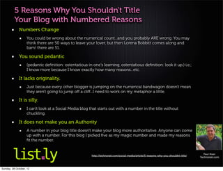 5 Reasons Why You Shouldn't Title
          Your Blog with Numbered Reasons
             Numbers Change
                   You could be wrong about the numerical count...and you probably ARE wrong. You may
                   think there are 50 ways to leave your lover, but then Lorena Bobbitt comes along and
                   bam! there are 51.

             You sound pedantic
                   (pedantic deﬁnition: ostentatious in one's learning, ostentatious deﬁnition: look it up.) i.e.;
                   I know more because I know exactly how many reasons...etc.

             It lacks originality.
                   Just because every other blogger is jumping on the numerical bandwagon doesn't mean
                   they aren't going to jump oﬀ a cliﬀ...I need to work on my metaphor a little.

             It is silly.
                   I can't look at a Social Media blog that starts out with a number in the title without
                   chuckling.

             It does not make you an Authority
                   A number in your blog title doesn't make your blog more authoritative. Anyone can come
                   up with a number. For this blog I picked ﬁve as my magic number and made my reasons
                   ﬁt the number.


                                                                                                                                         Paul Kizer
                                                        http://technorati.com/social-media/article/5-reasons-why-you-shouldnt-title/
                                                                                                                                       Technorati.com



Sunday, 28 October, 12
 