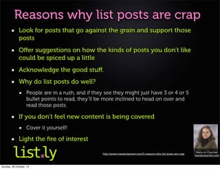 Reasons why list posts are crap
             Look for posts that go against the grain and support those
             posts
             Oﬀer suggestions on how the kinds of posts you don’t like
             could be spiced up a little
             Acknowledge the good stuﬀ.
             Why do list posts do well?
                   People are in a rush, and if they see they might just have 3 or 4 or 5
                   bullet points to read, they’ll be more inclined to head on over and
                   read those posts.

             If you don’t feel new content is being covered
                   Cover it yourself!

             Light the ﬁre of interest
                                                                                                                     Marjorie Clayman
                                                   http://www.margieclayman.com/5-reasons-why-list-posts-are-crap
                                                                                                                    margieclayman.com



Sunday, 28 October, 12
 