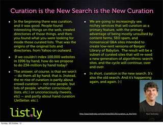 Curation is the New Search is the New Curation
             In the beginning there was curation,                 We are going to increasingly see
             and it was good. People found                        nichey services that sell curation as a
             interesting things on the web, created               primary feature, with the primary
             directories of those things, and then                advantage of being mostly unsullied by
             you found what you were looking for                  content farms, SEO spam, and
             inside those curated lists. That was the             nonsensical Q&A sites intended to
             origins of the original lists and                    create low-rent versions of Borges’
             directories, from Yahoo on outward.                  Library of Babylon. The result will be a
                                                                  subset of curated sites that will re-seed
              If we couldn’t index 100,000 websites
                                                                  a new generation of algorithmic search
             in 1996 by hand, how do we propose
                                                                  sites, and the cycle will continue, over
             to do 234-million by hand today?
                                                                  and over.
             The answer, of course, is that we won’t
                                                                  In short, curation is the new search. It’s
             — do them all by hand, that is. Instead,
                                                                  also the old search. And it’s happening
             the re-rise of curation is partly about
                                                                  again, and again. [-]
             crowd curation — not one people, but
             lots of people, whether consciously
             (lists, etc.) or unconsciously (tweets,
             etc) — and partly about hand curation
             (JetSetter, etc.).


                                                        http://paul.kedrosky.com/archives/2011/01/curation_is_the.html   Paul Kedrosky



Sunday, 28 October, 12
 