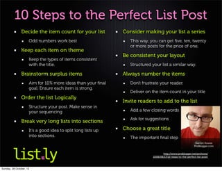 10 Steps to the Perfect List Post
               Decide the item count for your list             Consider making your list a series
                     Odd numbers work best                        This way, you can get ﬁve, ten, twenty
                                                                  or more posts for the price of one.
               Keep each item on theme
                                                               Be consistent your layout
                     Keep the types of items consistent
                     with the title.                              Structured your list a similar way.

               Brainstorm surplus items                        Always number the items
                     Aim for 10% more ideas than your ﬁnal        Don't frustrate your reader.
                     goal. Ensure each item is strong.
                                                                  Deliver on the item count in your title
               Order the list Logically
                                                               Invite readers to add to the list
                     Structure your post. Make sense in
                     your sequencing                              Add a few closing words
                                                                  Ask for suggestions
               Break very long lists into sections
                     It’s a good idea to split long lists up   Choose a great title
                     into sections.                               The important ﬁnal step
                                                                                                                Darren Rowse
                                                                                                               ProBlogger.com

                                                                                     http://www.problogger.net/archives/
                                                                              2008/08/17/10-steps-to-the-perfect-list-post/



Sunday, 28 October, 12
 